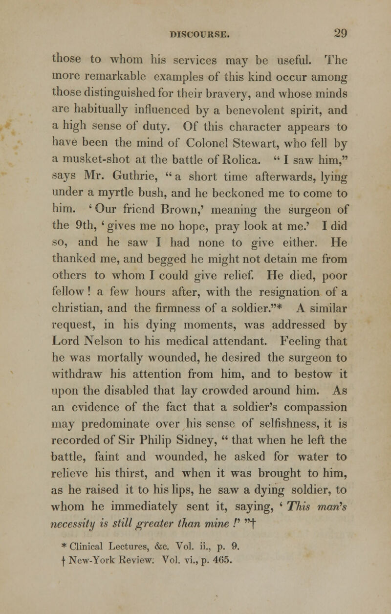 those to whom his services may be useful. The more remarkable examples of this kind occur among those distinguished for their bravery, and whose minds are habitually influenced by a benevolent spirit, and a high sense of duty. Of this character appears to have been the mind of Colonel Stewart, who fell by a musket-shot at the battle of Rolica.  I saw him, says Mr. Guthrie,  a short time afterwards, lying under a myrtle bush, and he beckoned me to come to him. ' Our friend Brown,' meaning the surgeon of the 9th, ' gives me no hope, pray look at me.' I did so, and he saw I had none to give either. He thanked me, and begged he might not detain me from others to whom I could give relief. He died, poor fellow! a few hours after, with the resignation of a christian, and the firmness of a soldier.* A similar request, in his dying moments, was addressed by Lord Nelson to his medical attendant. Feeling that he was mortally wounded, he desired the surgeon to withdraw his attention from him, and to bestow it upon the disabled that lay crowded around him. As an evidence of the fact that a soldier's compassion may predominate over his sense of selfishness, it is recorded of Sir Philip Sidney,  that when he left the battle, faint and wounded, he asked for water to relieve his thirst, and when it was brought to him, as he raised it to his lips, he saw a dying soldier, to whom he immediately sent it, saying, ' This man's necessity is still greater than mine /' f * Clinical Lectures, &c. Vol. ii., p. 9. f New-York Review. Vol. vi., p. 465.