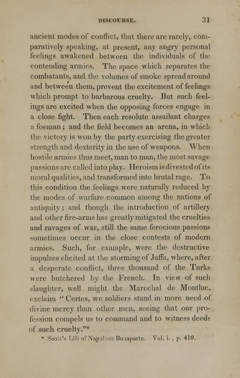 ancient modes of conflict, that there are rarely, com- paratively speaking, at present, any angry personal feelings awakened between the individuals of the contending armies. The space which separates the combatants, and the volumes of smoke spread around and between them, prevent the excitement of feelings which prompt to barbarous cruelty. But such feel- ings are excited when the opposing forces engage in a close fight. Then each resolute assailant charge? a foeman; and the field becomes an arena, in which the victory is won by the party exercising the greater strength and dexterity in the use of weapons. When hostile armies thus meet, man to man, the most savage passions are called into play. Heroism is divested of its moral qualities, and transformed into brutal rage. To this condition the feelings were naturally reduced by the modes of warfare common among the nations of antiquity; and though the introduction of artillery and other fire-arms has greatly mitigated the cruelties and ravages of war, still the same ferocious passions sometimes occur in the close contests of modern armies. Such, for example, were the destructive impulses elicited at the storming of Jaffa, where, after a desperate conflict, three thousand of the Turks were butchered by the French. In view of such slaughter, well might the Marechal de Montluc, exclaim  Certes, we soldiers stand in more need of divine mercy than other men, seeing that our pro- fession compels us to command and to witness deeds of such cruelty.*