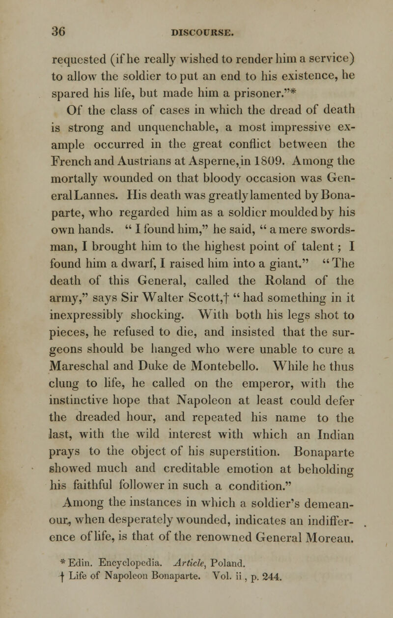 requested (if he really wished to render him a service) to allow the soldier to put an end to his existence, he spared his life, but made him a prisoner.* Of the class of cases in which the dread of death is strong and unquenchable, a most impressive ex- ample occurred in the great conflict between the French and Austrians at Asperne,in 1809. Among the mortally wounded on that bloody occasion was Gen- eral Lannes. His death was greatly lamented by Bona- parte, who regarded him as a soldier moulded by his own hands.  I found him, he said,  a mere swords- man, I brought him to the highest point of talent; I found him a dwarf, I raised him into a giant.  The death of this General, called the Roland of the army, says Sir Walter Scott,t  had something in it inexpressibly shocking. With both his legs shot to pieces, he refused to die, and insisted that the sur- geons should be hanged who were unable to cure a Mareschal and Duke de Montebello. While he thus clung to life, he called on the emperor, with the instinctive hope that Napoleon at least could defer the dreaded hour, and repeated his name to the last, with the wild interest with which an Indian prays to the object of his superstition. Bonaparte showed much and creditable emotion at beholding his faithful follower in such a condition. Among the instances in which a soldier's demean- our, when desperately wounded, indicates an indiffer- ence of life, is that of the renowned General Moreau. *Edin. Encyclopedia. Article, Poland. f Life of Napoleon Bonaparte. Vol. ii, p. 244.