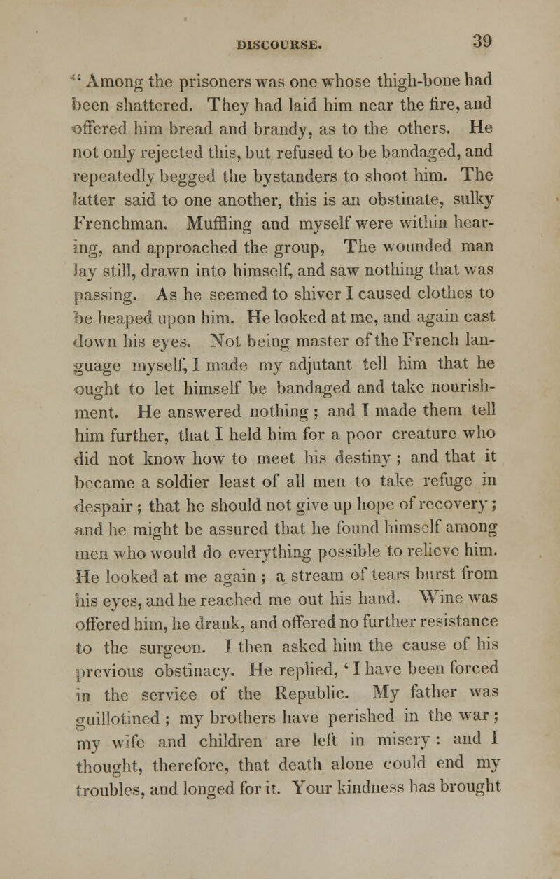 44 Among the prisoners was one whose thigh-bone had been shattered. They had laid him near the fire, and offered him bread and brandy, as to the others. He not only rejected this, but refused to be bandaged, and repeatedly begged the bystanders to shoot him. The latter said to one another, this is an obstinate, sulky Frenchman. Muffling and myself were within hear- ing, and approached the group, The wounded man lay still, drawn into himself, and saw nothing that was passing. As he seemed to shiver I caused clothes to be heaped upon him. He looked at me, and again cast down his eyes. Not being master of the French lan- guage myself, I made my adjutant tell him that he ought to let himself be bandaged and take nourish- ment. He answered nothing ; and I made them tell him further, that I held him for a poor creature who did not know how to meet his destiny ; and that it became a soldier least of all men to take refuge in despair; that he should not give up hope of recovery; and he might be assured that he found himself among men who would do everything possible to relieve him. He looked at me again ; a stream of tears burst from his eyes, and he reached me out his hand. Wine was offered him, he drank, and offered no further resistance to the surgeon. I then asked him the cause of his previous obstinacy. He replied,41 have been forced in the service of the Republic. My father was guillotined ; my brothers have perished in the war ; my wife and children are left in misery: and I thought, therefore, that death alone could end my troubles, and longed for it. Your kindness has brought