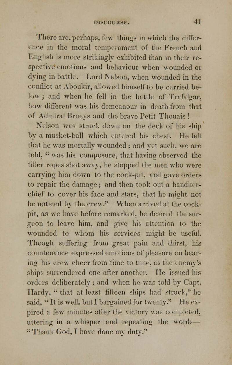 There are, perhaps, few things in which the differ- ence in the moral temperament of the French and English is more strikingly exhibited than in their re- spective emotions and behaviour when wounded or dying in battle. Lord Nelson, when wounded in the conflict at Aboukir, allowed himself to be carried be- low ; and when he fell in the battle of Trafalgar, how different was his demeanour in death from that of Admiral Brueys and the brave Petit Thouais ! Nelson was struck down on the deck of his ship by a musket-ball which entered his chest. He felt that he was mortally wounded; and yet such, we are told,  was his composure, that having observed the tiller ropes shot away, he stopped the men who were carrying him down to the cock-pit, and gave orders to repair the damage; and then took out a handker- chief to cover his face and stars, that he might not be noticed by the crew. When arrived at the cock- pit, as we have before remarked, he desired the sur- geon to leave him, and give his attention to the wounded to whom his services might be useful. Though suffering from great pain and thirst, his countenance expressed emotions of pleasure on hear- ing his crew cheer from time to time, as the enemy's ships surrendered one after another. He issued his orders deliberately; and when he was told by Capt. Hardy,  that at least fifteen ships had struck, he said,  It is well, but I bargained for twenty. He ex- pired a few minutes after the victory was completed, uttering in a whisper and repeating the words—  Thank God, I have done my duty.