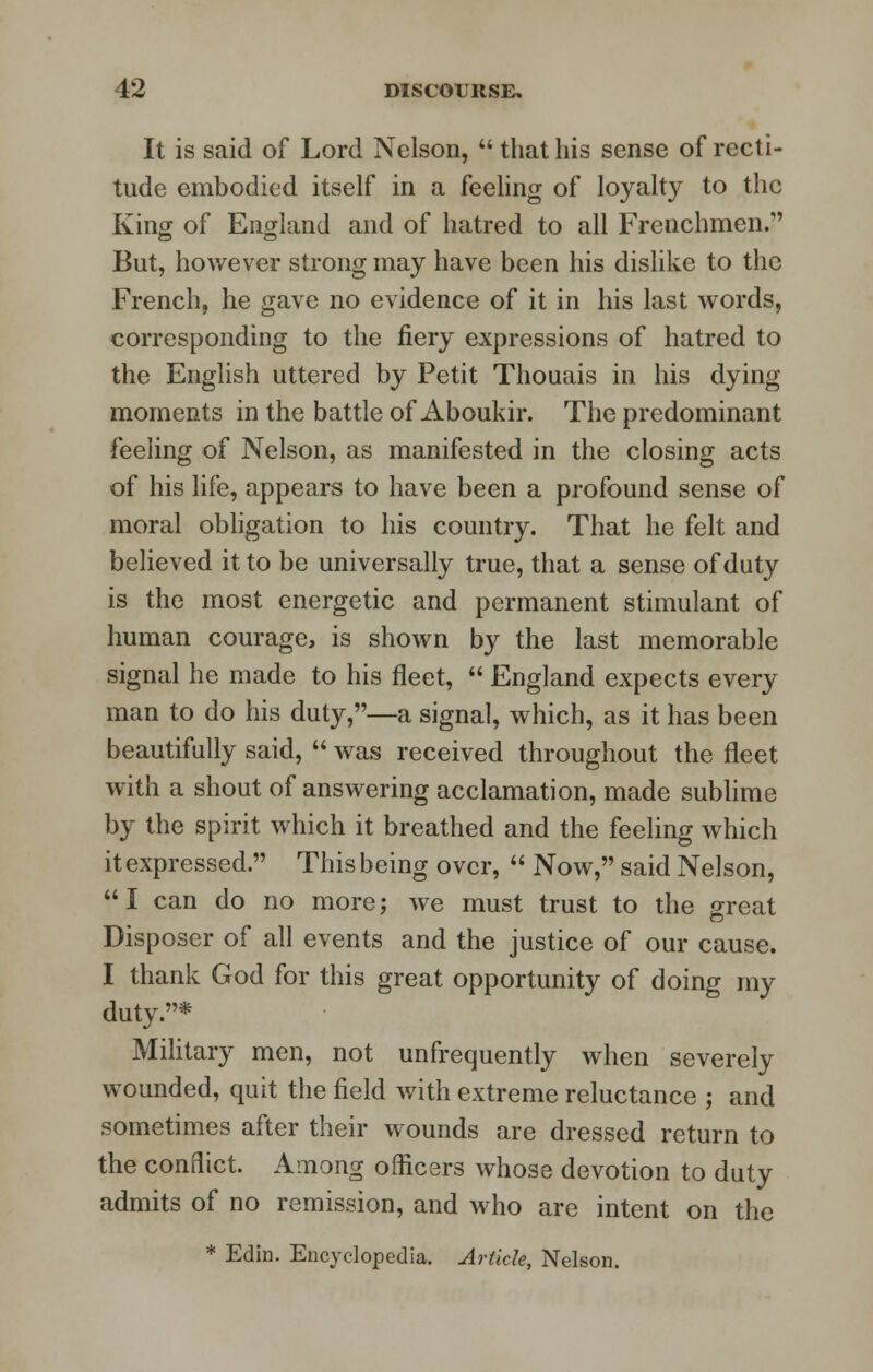 It is said of Lord Nelson,  that his sense of recti- tude embodied itself in a feeling of loyalty to the King of England and of hatred to all Frenchmen. But, however strong may have been his dislike to the French, he gave no evidence of it in his last words, corresponding to the fiery expressions of hatred to the English uttered by Petit Thouais in his dying- moments in the battle of Aboukir. The predominant feeling of Nelson, as manifested in the closing acts of his life, appears to have been a profound sense of moral obligation to his country. That he felt and believed it to be universally true, that a sense of duty is the most energetic and permanent stimulant of human courage, is shown by the last memorable signal he made to his fleet,  England expects every man to do his duty,—a signal, which, as it has been beautifully said,  was received throughout the fleet with a shout of answering acclamation, made sublime by the spirit which it breathed and the feeling which it expressed. This being over,  Now, said Nelson, I can do no more; we must trust to the great Disposer of all events and the justice of our cause. I thank God for this great opportunity of doing my duty.* Military men, not unfrequently when severely wounded, quit the field with extreme reluctance ; and sometimes after their wounds are dressed return to the conflict. Among officers whose devotion to duty admits of no remission, and who are intent on the * Edin. Encyclopedia. Article, Nelson.