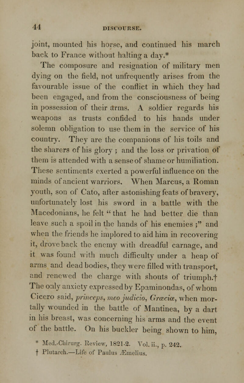 joint, mounted his horse, and continued his march back to France without halting a day.* The composure and resignation of military men dying on the field, not unfrequently arises from the favourable issue of the conflict in which they had been engaged, and from the consciousness of being in possession of their arms. A soldier regards his weapons as trusts confided to his hands under solemn obligation to use them in the service of his country. They are the companions of his toils and the sharers of his glory ; and the loss or privation of them is attended with a sense of shame or humiliation. These sentiments exerted a powerful influence on the minds of ancient warriors. When Marcus, a Roman youth, son of Cato, after astonishing feats of bravery, unfortunately lost his sword in a battle with the Macedonians, he felt  that he had better die than leave such a spoil in the hands of his enemies ; and when the friends he implored to aid him in recovering it, drove back the enemy with dreadful carnage, and it was found with much difficulty under a heap of arms and dead bodies, they were filled with transport, and renewed the charge with shouts of triumph.t The only anxiety expressed by Epaminondas, of whom Cicero said, prh/ceps, mco judicio, Grcecice, when mor- tally wounded in the battle of Mantinea, by a dart in his breast, was concerning his arms and the event of the battle. On his buckler being shown to him, * Med.-Chirurg. Review, 1821-2. Vol. ii., p. 242. f Plutarch.—Life of Paulus yEmelius.