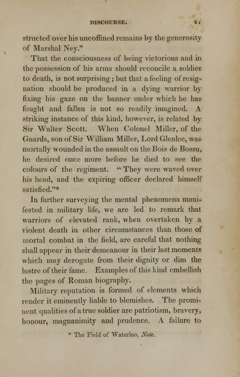 structed over his uncoffined remains by the generosity of Marshal Ney. That the consciousness of being victorious and in the possession of his arms should reconcile a soldier to death, is not surprising; but that a feeling of resig- nation should be produced in a dying warrior by fixing his gaze on the banner under which he has fought and fallen is not so readily imagined. A striking instance of this kind, however, is related by Sir Walter Scott. When Colonel Miller, of the Guards, son of Sir William Miller, Lord Glenlee, was mortally wounded in the assault on the Bois de Bossur he desired once more before he died to see the colours of the regiment.  They were waved over his head, and the expiring officer declared himself satisfied.* In further surveying the mental phenomena mani- fested in military life, we are led to remark that warriors of elevated rank, when overtaken by a violent death in other circumstances than those of mortal combat in the field, are careful that nothing shall appear in their demeanour in their last moments which may derogate from their dignity or dim the lustre of their fame. Examples of this kind embellish the pages of Roman biography. Military reputation is formed of elements which render it eminently liable to blemishes. The promi- nent qualities of a true soldier are patriotism, bravery, honour, magnanimity and prudence. A failure to * The Field of Waterloo, Note.
