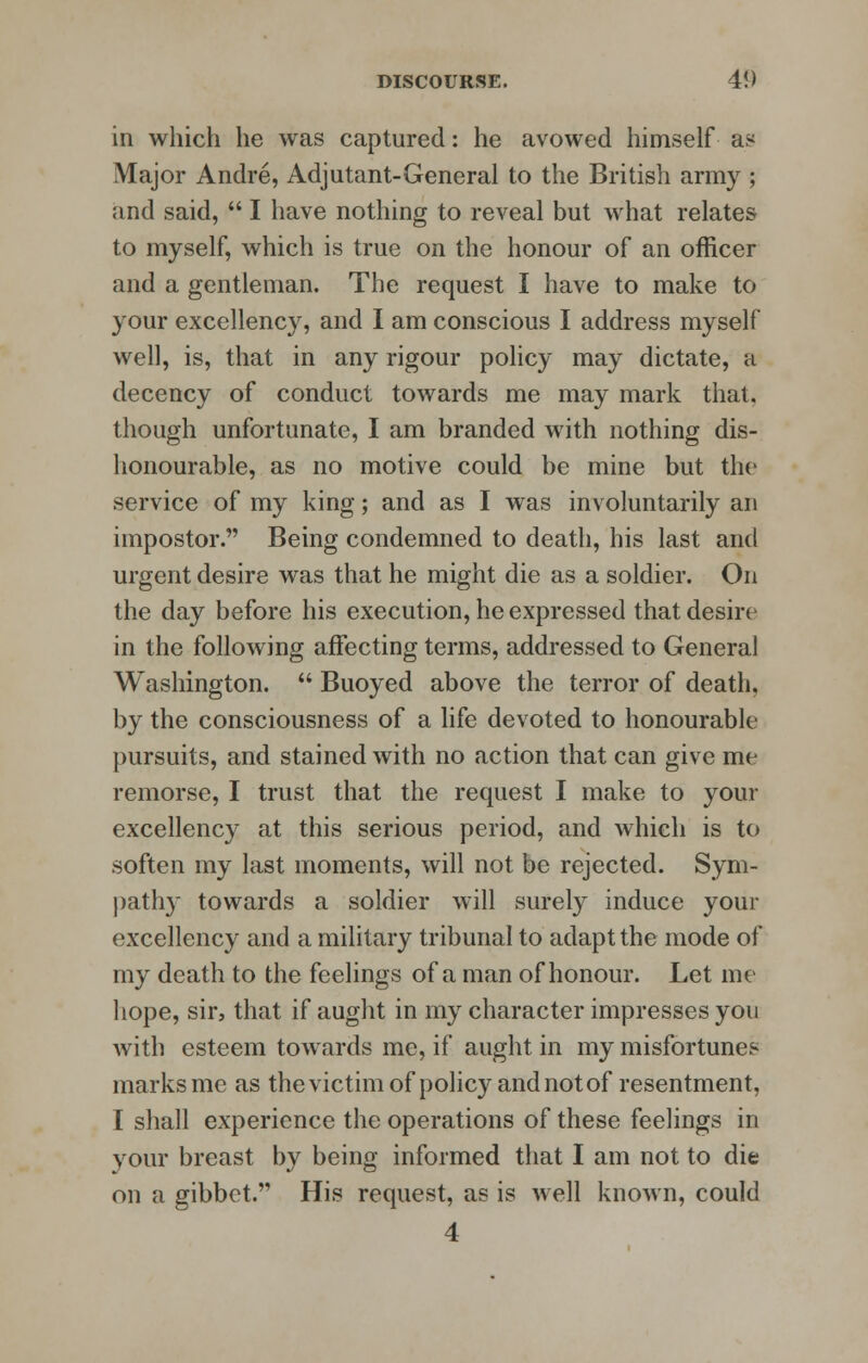 in which he was captured: he avowed himself as Major Andre, Adjutant-General to the British army ; and said,  I have nothing to reveal but what relates to myself, which is true on the honour of an officer and a gentleman. The request I have to make to your excellency, and I am conscious I address myself well, is, that in any rigour policy may dictate, a decency of conduct towards me may mark that, though unfortunate, I am branded with nothing dis- honourable, as no motive could be mine but the service of my king; and as I was involuntarily an impostor. Being condemned to death, his last and urgent desire was that he might die as a soldier. On the day before his execution, he expressed that desire in the following affecting terms, addressed to General Washington.  Buoyed above the terror of death, by the consciousness of a life devoted to honourable pursuits, and stained with no action that can give me remorse, I trust that the request I make to your excellency at this serious period, and which is to soften my last moments, will not be rejected. Sym- pathy towards a soldier will surely induce your excellency and a military tribunal to adapt the mode of my death to the feelings of a man of honour. Let me hope, sir, that if aught in my character impresses you with esteem towards me, if aught in my misfortunes marks me as the victim of policy and not of resentment, I shall experience the operations of these feelings in your breast by being informed that I am not to die on a gibbet. His request, as is well known, could 4