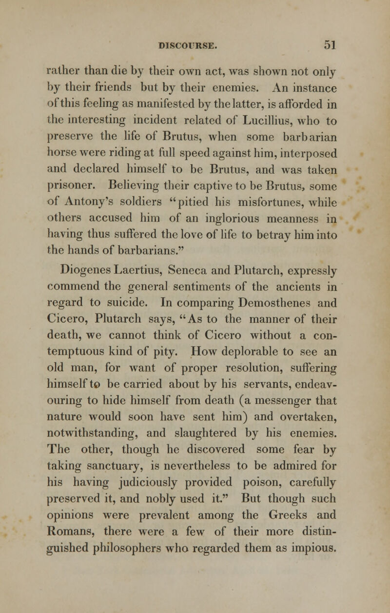 rather than die by their own act, was shown not only by their friends but by their enemies. An instance of this feeling as manifested by the latter, is afforded in the interesting incident related of Lucillius, who to preserve the life of Brutus, when some barbarian horse were riding at full speed against him, interposed and declared himself to be Brutus, and was taken prisoner. Believing their captive to be Brutus, some of Antony's soldiers pitied his misfortunes, while others accused him of an inglorious meanness in having thus suffered the love of life to betray him into the hands of barbarians. Diogenes Laertius, Seneca and Plutarch, expressly commend the general sentiments of the ancients in regard to suicide. In comparing Demosthenes and Cicero, Plutarch says, As to the manner of their death, we cannot think of Cicero without a con- temptuous kind of pity. How deplorable to see an old man, for want of proper resolution, suffering himself to be carried about by his servants, endeav- ouring to hide himself from death (a messenger that nature would soon have sent him) and overtaken, notwithstanding, and slaughtered by his enemies. The other, though he discovered some fear by taking sanctuary, is nevertheless to be admired for his having judiciously provided poison, carefully preserved it, and nobly used it. But though such opinions were prevalent among the Greeks and Romans, there were a few of their more distin- guished philosophers who regarded them as impious.