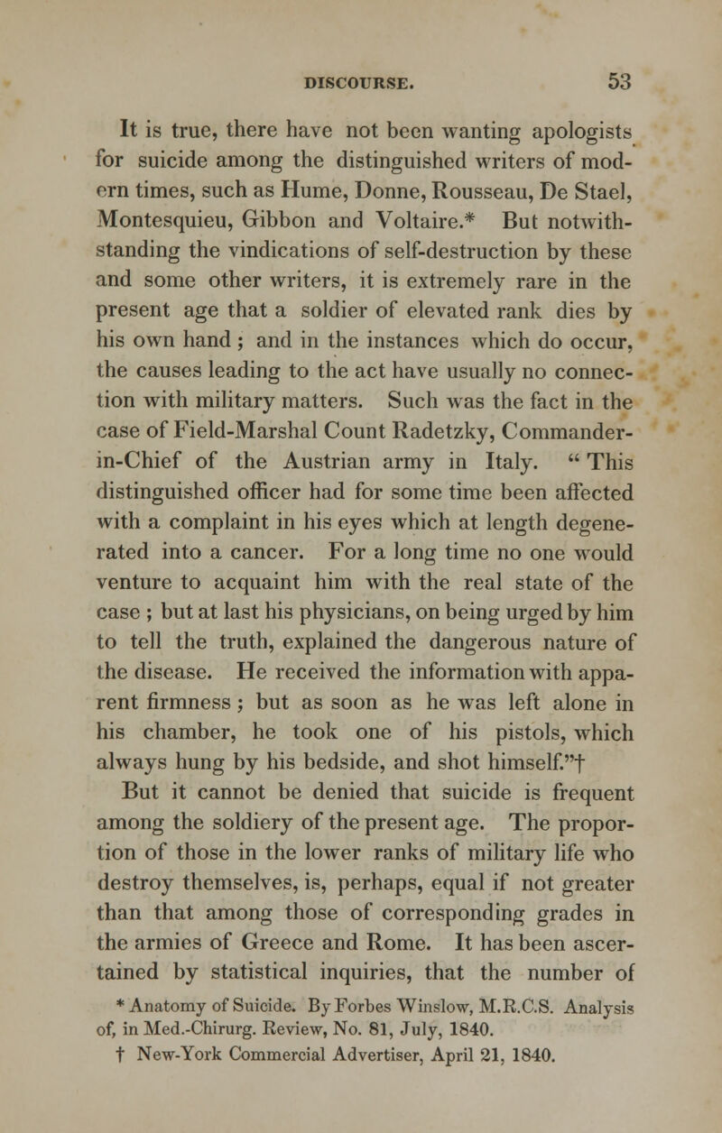 It is true, there have not been wanting apologists for suicide among the distinguished writers of mod- ern times, such as Hume, Donne, Rousseau, De Stael, Montesquieu, Gibbon and Voltaire.* But notwith- standing the vindications of self-destruction by these and some other writers, it is extremely rare in the present age that a soldier of elevated rank dies by his own hand ; and in the instances which do occur, the causes leading to the act have usually no connec- tion with military matters. Such was the fact in the case of Field-Marshal Count Radetzky, Commander- in-Chief of the Austrian army in Italy.  This distinguished officer had for some time been affected with a complaint in his eyes which at length degene- rated into a cancer. For a long time no one would venture to acquaint him with the real state of the case ; but at last his physicians, on being urged by him to tell the truth, explained the dangerous nature of the disease. He received the information with appa- rent firmness; but as soon as he was left alone in his chamber, he took one of his pistols, which always hung by his bedside, and shot himself't But it cannot be denied that suicide is frequent among the soldiery of the present age. The propor- tion of those in the lower ranks of military life who destroy themselves, is, perhaps, equal if not greater than that among those of corresponding grades in the armies of Greece and Rome. It has been ascer- tained by statistical inquiries, that the number of * Anatomy of Suicide. By Forbes Winslow, M.R.C.S. Analysis of, in Med.-Chirurg. Review, No. 81, July, 1840. t New-York Commercial Advertiser, April 21, 1840.