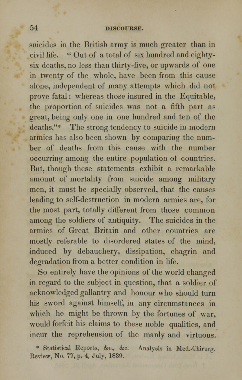 suicides in the British army is much greater than in civil life.  Out of a total of six hundred and eighty- six deaths, no less than thirty-five, or upwards of one in twenty of the whole, have been from this cause alone, independent of many attempts which did not prove fatal: whereas those insured in the Equitable, the proportion of suicides was not a fifth part as great, being only one in one hundred and ten of the deaths.* The strong tendency to suicide in modern armies has also been shown by comparing the num- ber of deaths from this cause with the number occurring among the entire population of countries. But, though these statements exhibit a remarkable amount of mortality from suicide among military men, it must be specially observed, that the causes leading to self-destruction in modern armies are, for the most part, totally different from those common among the soldiers of antiquity. The suicides in the armies of Great Britain and other countries are mostly referable to disordered states of the mind, induced by debauchery, dissipation, chagrin and degradation from a better condition in life. So entirely have the opinions of the world changed in regard to the subject in question, that a soldier of acknowledged gallantry and honour who should turn his sword against himself, in any circumstances in which he might be thrown by the fortunes of war, would forfeit his claims to these noble qualities, and incur the reprehension of the manly and virtuous. * Statistical Reports, &c, &c. Analysis in Med.-Chirurg. Review, No. 77, p. 4, July, 1839.