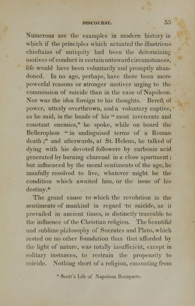 Numerous are the examples in modern history in which if the principles which actuated the illustrious chieftains of antiquity had been the determining motives of conduct in certain untoward circumstances, life would have been voluntarily and promptly aban- doned. In no age, perhaps, have there been more powerful reasons or stronger motives urging to the commission of suicide than in the case of Napoleon. Nor was the idea foreign to his thoughts. Bereft of power, utterly overthrown, and a voluntary captive, as he said, in the hands of his  most inveterate and constant enemies, he spoke, while on board the Bellerophon  in undisguised terms of a Roman death ; and afterwards, at St. Helena, he talked of dying with his devoted followers by carbonic acid generated by burning charcoal in a close apartment; but influenced by the moral sentiments of the age, he manfully resolved to live, whatever might be the condition which awaited him, or the issue of his destiny.* The grand cause to which the revolution in the sentiments of mankind in regard to suicide, as it prevailed in ancient times, is distinctly traceable to the influence of the Christian religion. The beautiful and sublime philosophy of Socrates and Plato, which rested on no other foundation than that afforded by the light of nature, was totally insufficient, except in solitary instances, to restrain the propensity to suicide. Nothing short of a religion, emanating from * Scott's Life of Napoleon Bonaparte.
