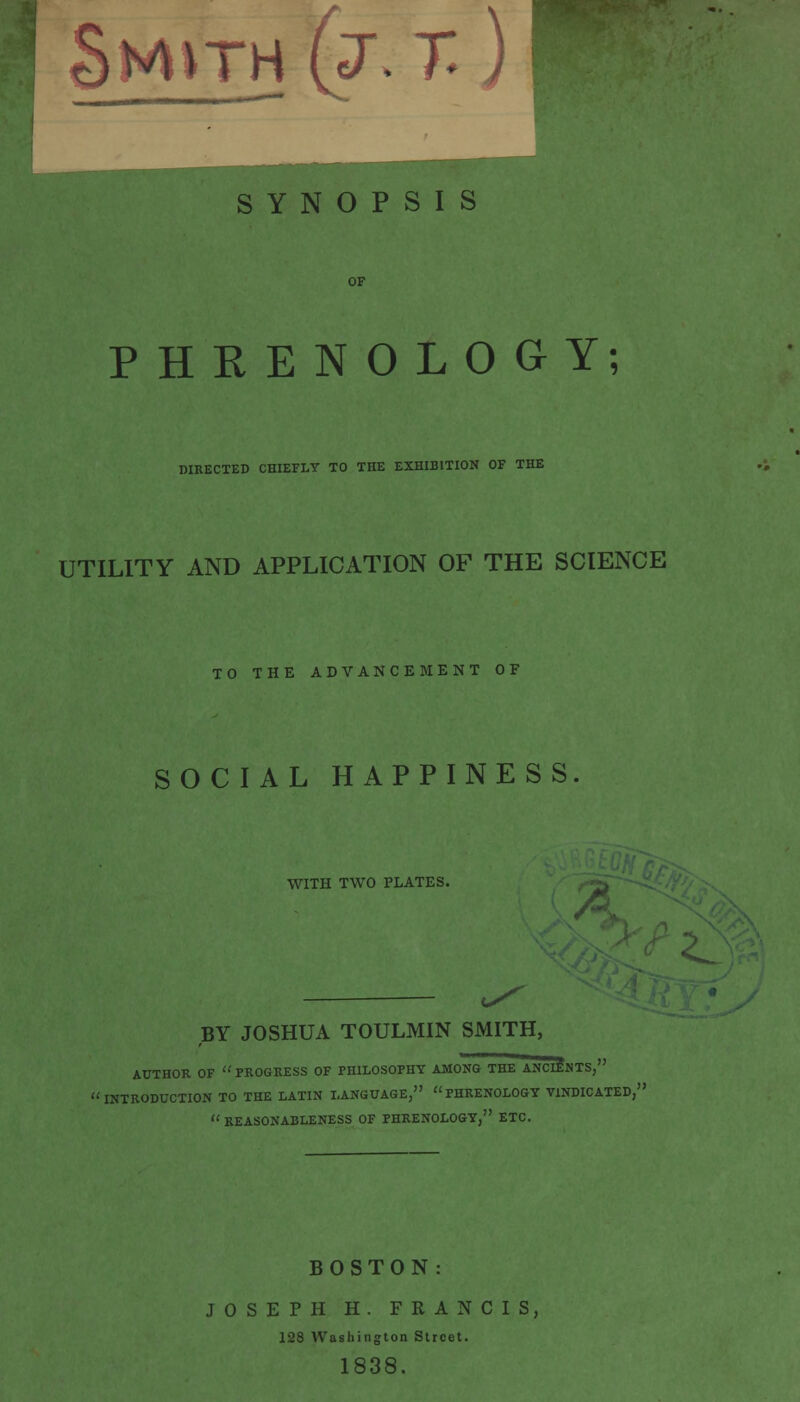 PHRENOLOGY; DIRECTED CHIEFLY TO THE EXHIBITION OF THE UTILITY AND APPLICATION OF THE SCIENCE TO THE ADVANCEMENT OF SOCIAL HAPPINESS WITH TWO PLATES. BY JOSHUA TOULMIN SMITH, AUTHOR OF  PROGRESS OF PHILOSOPHY AMONG THE ANCIENTS, INTRODUCTION TO THE LATIN LANGUAGE, PHRENOLOGY VINDICATED,' REASONABLENESS OF PHRENOLOGY, ETC. BOSTON: JOSEPH H. FRANCIS, 128 Washington Street. 1838.