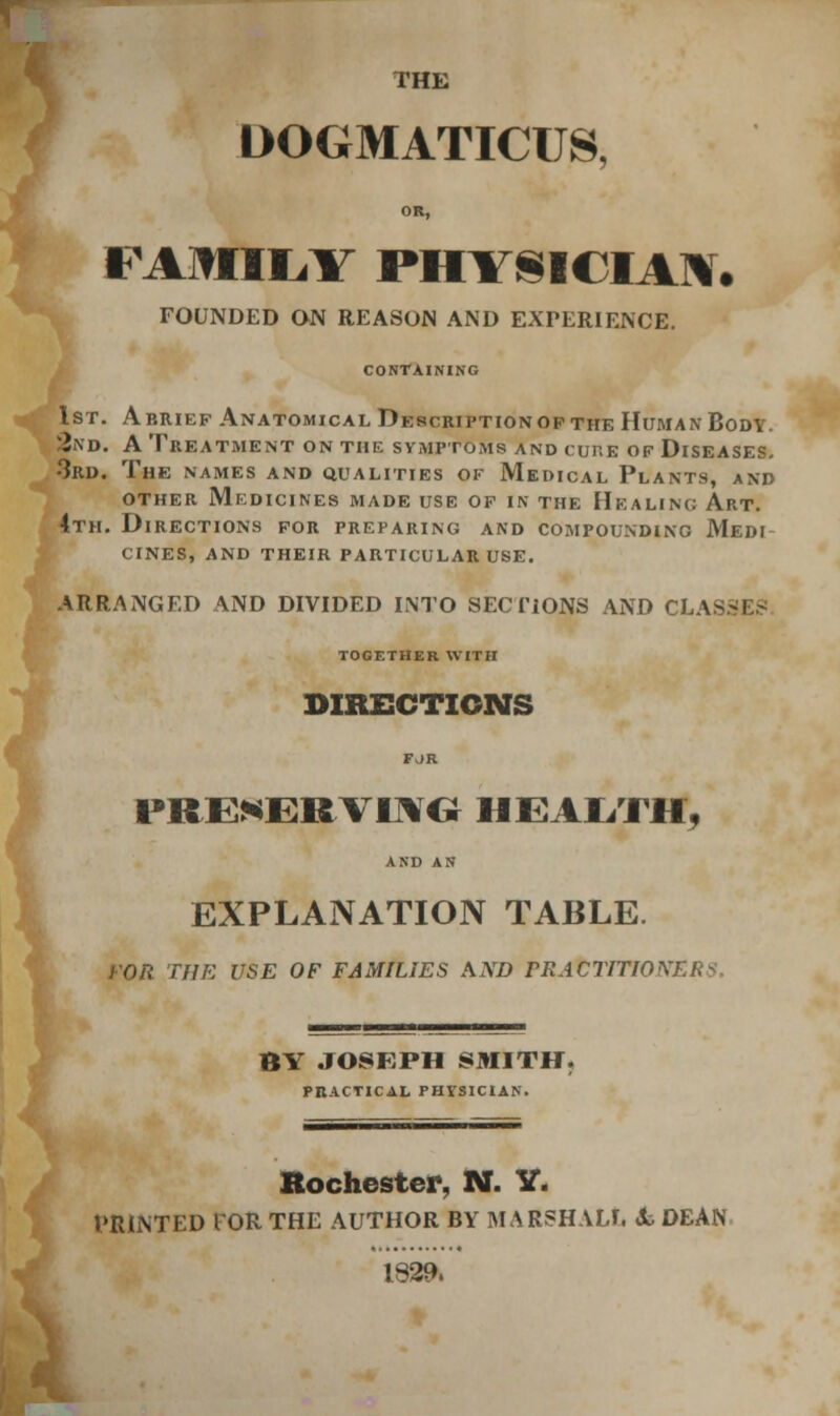 THE DOGMATICUS, OR, FAMIL.Y PHYSICIAN. FOUNDED ON REASON AND EXPERIENCE. CONTAINING 1st. Abriep Anatomical Description op the Human Body. 2nd. A Treatment on the symptoms and cure of Diseases. •3rd. The names and qualities ok Medical Plants, and other Medicines made use of in the Healing Art. 4th. Directions for preparing and compounding Medi cines, and their particular use. ARRANGED AND DIVIDED INTO SECTIONS AND CLA^ TOGETHER WITH DIRECTIONS FJR PRESERVING HEALTH, AND AN EXPLANATION TABLE. THE USE OF FAMILIES AND PRACTITIONERS. 1 BY JOSEPH SMITH. PRACTICAL PHYSICIAN. Rochester, 1M. V. PRINTED I OR THE AUTHOR BY MARSHAL!, Jk DEAN 1829.