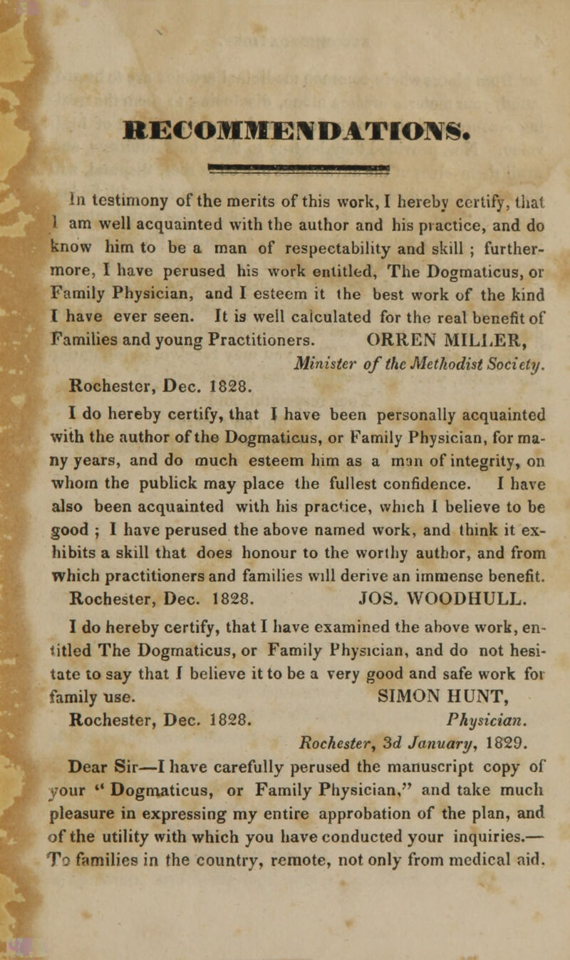 RECOMMENDATIONS* In testimony of the merits of this work, I hereby certify, that 1 am well acquainted with the author and his practice, and do know him to be a man of respectability and skill ; further- more, I have perused his work entitled, The Dogmaticus, or Family Physician, and I esteem it the best work of the kind I have ever seen. It is well calculated for the real benefit of Families and young Practitioners. ORREN MILLER, Minister of the Methodist Society. Rochester, Dec. 1828. I do hereby certify, that I have been personally acquainted with the author of the Dogmaticus, or Family Physician, for ma- ny years, and do much esteem him as a man of integrity, on whom the publick may place the fullest confidence. I have also been acquainted with his practice, which 1 believe to be good ; I have perused the above named work, and think it ex- hibits a skill that does honour to the worthy author, and from which practitioners and families will derive an immense benefit. Rochester, Dec. 1828. JOS. WOODHULL. I do hereby certify, that I have examined the ahove work, en- titled The Dogmaticus, or Family Physician, and do not hesi- tate to say that I believe it to be a very good and safe work for family use. SIMON HUNT, Rochester, Dec. 1828. Physician. Rochester, 3d January, 1829. Dear Sir—I have carefully perused the manuscript copy of your  Dogmaticus, or Family Physician, and take much pleasure in expressing my entire approbation of the plan, and of the utility with which you have conducted your inquiries.— To families in the country, remote, not only from medical aid.