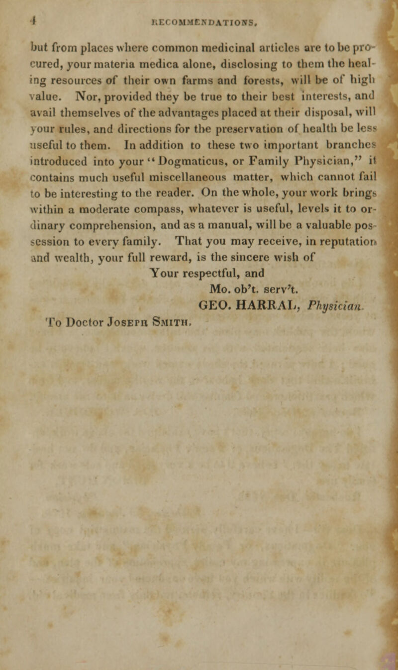 I RECOMMCB I'AT IOWS. but from places where common medicinal articles arc to b< cured, your materia medica alone, disclosing to them the heal ing resources of their own farms and forests, will he of high value. Nor, provided they be true to their best interests, and avail themselves of the advantages placed at their disposal, will your rules, and directions for the preservation of health be lesj useful to them. In addition to these two important branchei introduced into your •' Dogmaticus, or Family Physician, it contains much useful miscellaneous matter, which cannot fail to be interesting to the reader. On the whole, your work brh^ within a moderate compass, whatever is useful, levels it to or- dinary comprehension, and as a manual, will be a valuable pos session to every family. That you may receive, in reputation And wealth, your full reward, is the sincere wish of Your respectful, and Mo. ob't. serv't. GEO. HARRAL, Physician To Doctor JosErrt Smith,