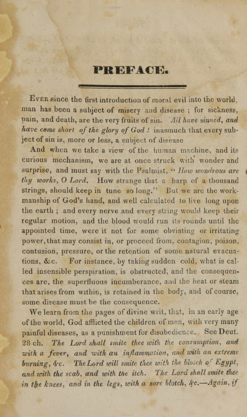 PREPACK. Ever since the first introduction of moral evil into the work! man has been a subject of misery and disease ; for sickness, pain, and death, are the very fruits of sin. AH have sinned, and have come short of the glory of God ! inasmuch that every sub- ject of sin is, more or less, a subject of disease And when we take a view of the human machine, and it? curious mechanism, we are at once struck with wonder and surprise, and must say with the Psalmist,  How wondrous are thy works, O Lord. How strange that a harp of a thousand strings, should keep in tune so long.'' But we arc the work- manship of God's hand, and well calculated to live long upon the earth ; and every nerve and every stung would keep their regular motion, and the blood would run its rounds until the appointed time, were it not for some obviating pjr irritating power, that may consist in, or proceed from, contagion, poison, contusion, pressure, or the retention of some natural evacua- tions, &c. For instance, by taking sudden cold, what is cal- led insensible perspiration, is obstructed, and the consequen- ces are, the superfluous incumberance, and the heat or steam that arises from within, is retained in the body, and of course, some disease must be the consequence. We learn from the pages of divine writ, that, in an early age of the world, God afflicted the children of men, with very many painful diseases, as a punishment for disobedience. See Deut. 28 ch. The Lord shall smite thee with the consumption, and with a fever, and with an inflammation, and with an extreme burning, <$-c. The Lord will smite thee with the blotch of Egypt, and icith the scab, and with the itch. The Lord shall smite thee in the knees, and in the legs, zcith a sore blotch, Sfc.—Again, if