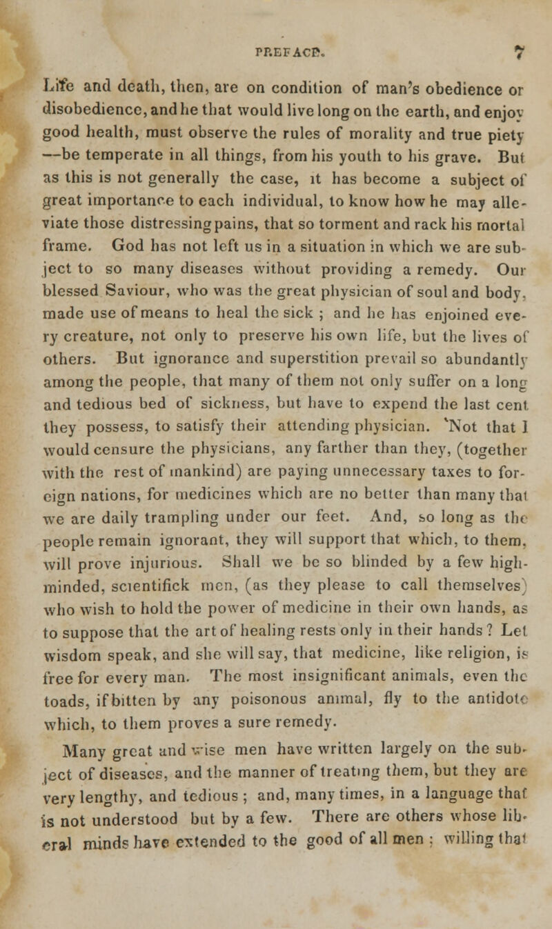 Life and death, then, are on condition of man's obedience or disobedience, and he that would live long on the earth, and enjov good health, must observe the rules of morality and true piety —be temperate in all things, from his youth to his grave. But as this is not generally the case, it has become a subject of great importance to each individual, to know how he may alle- viate those distressing pains, that so torment and rack his mortal frame. God has not left us in a situation in which we are sub- ject to so many diseases without providing a remedy. Our blessed Saviour, who was the great physician of soul and body, made use of means to heal the sick ; and he has enjoined eve- ry creature, not only to preserve his own life, but the lives of others. But ignorance and superstition prevail so abundantly among the people, that many of them not only suffer on a long and tedious bed of sickness, but have to expend the last cent they possess, to satisfy their attending physician. *Not that 1 would censure the physicians, any farther than they, (together with the rest of mankind) are paying unnecessary taxes to for- eign nations, for medicines which are no better than many that we are daily trampling under our feet. And, so long as the people remain ignorant, they will support that which, to them, will prove injurious. Shall we be so blinded by a few high- minded, scientifick men, (as they please to call themselves who wish to hold the power of medicine in their own hands, as to suppose that the art of healing rests only in their hands ? Let wisdom speak, and she will say, that medicine, like religion, is free for every man. The most insignificant animals, even the toads, if bitten by any poisonous animal, fly to the antidote which, to them proves a sure remedy. Many great and vise men have written largely on the sub- ject of diseases, and the manner of treating them, but they are very lengthy, and tedious ; and, many times, in a language thaf is not understood but by a few. There are others whose lib- era-1 minds have extended to the good of all men ; willing that