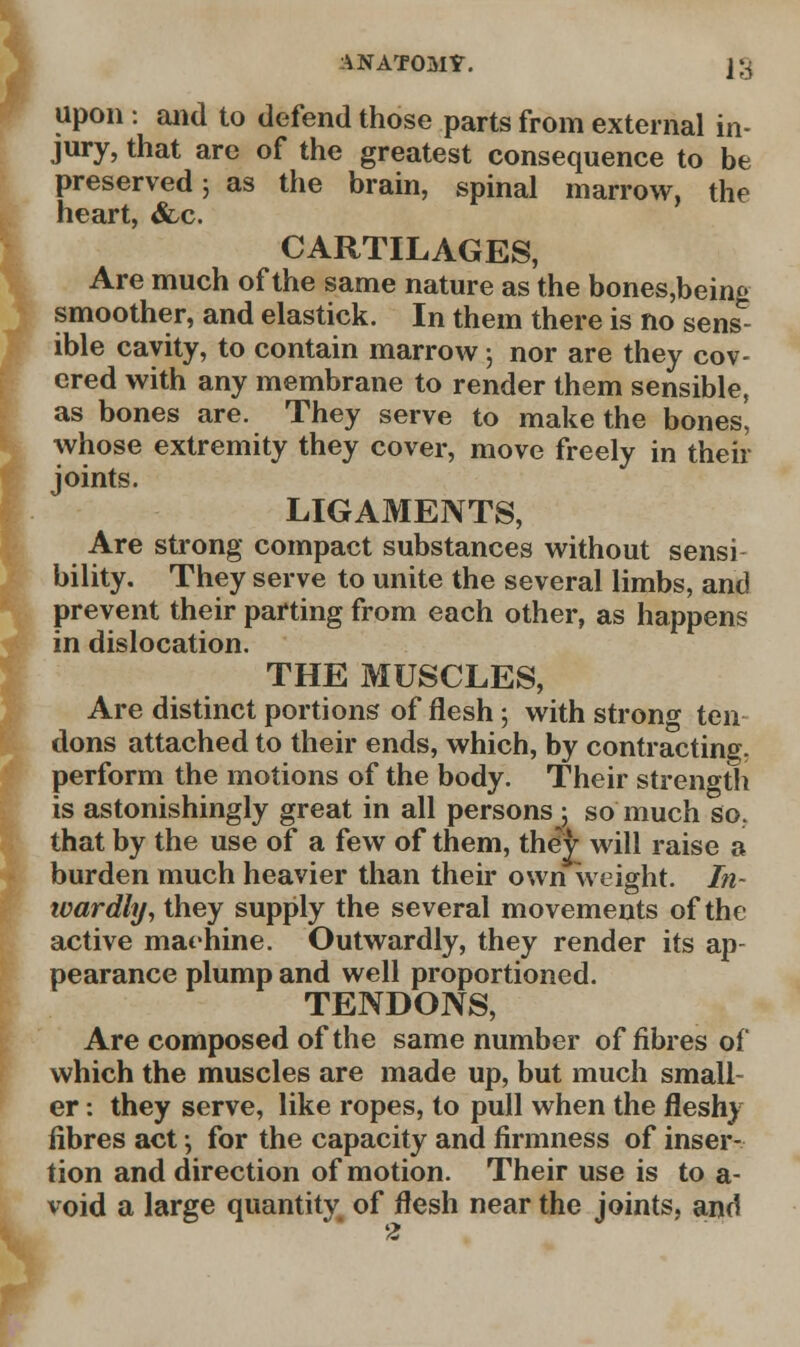 ANATOMY. }£ upon : and to defend those parts from external in- jury, that are of the greatest consequence to be preserved j as the brain, spinal marrow, the heart, &,c. CARTILAGES, Are much of the same nature as the bones,being smoother, and elastick. In them there is no sens- ible cavity, to contain marrow; nor are they cov- ered with any membrane to render them sensible, as bones are. They serve to make the bones, whose extremity they cover, move freely in then- joints. LIGAMENTS, Are strong compact substances without sensi bility. They serve to unite the several limbs, and prevent their parting from each other, as happens in dislocation. THE MUSCLES, Are distinct portions of flesh ; with strong ten dons attached to their ends, which, by contracting, perform the motions of the body. Their strength is astonishingly great in all persons 5 so much so. that by the use of a few of them, they will raise a burden much heavier than their own weight. I?i- wardly, they supply the several movements of the active mat-nine. Outwardly, they render its ap- pearance plump and well proportioned. TENDONS, Are composed of the same number of fibres of which the muscles are made up, but much small- er : they serve, like ropes, to pull when the fleshy fibres act •, for the capacity and firmness of inser- tion and direction of motion. Their use is to a- void a large quantity of flesh near the joints, and