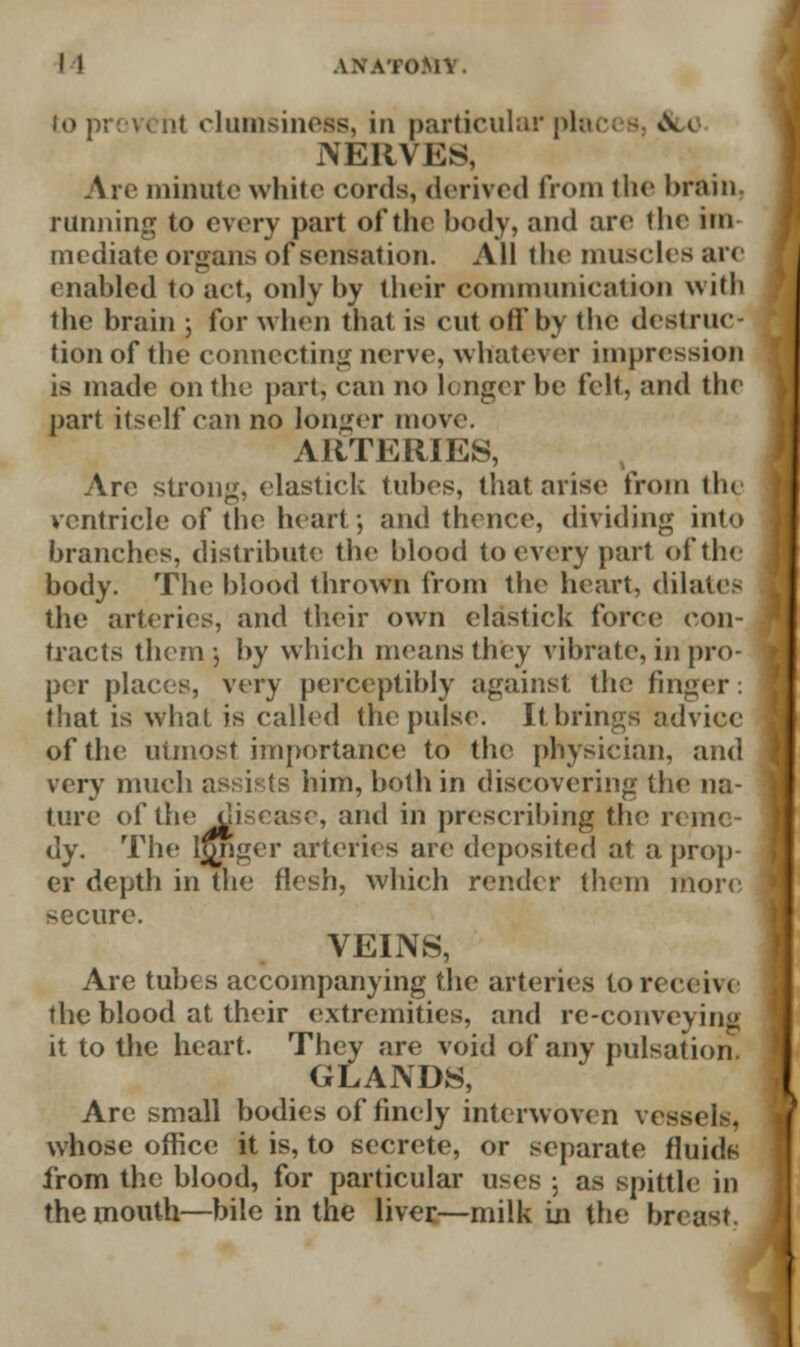 to prevent clumsiness, in particular plac< - *.w NERVES, Are minute white cords, derived from the brain. running to every part of the body, and arc the im- mediate organs of sensation. All the muscles are enabled to act, only by their communication with the brain ; for when tbat is cut oh by the destruc- tion of the connecting nerve, whatever impression is made on the part, can no longer be felt, and the part itself can no longer move. ARTERIES, Arc strong, elastick tubes, that arise from the ventricle of the heart; and thence, dividing into branches, distribute the blood to every part of the body. The blood thrown from the heart, dilates the arteries, and their own elastick force con- tracts them j by which means they vibrate, in pro- per places, very perceptibly against the finger. that is what is called the pulse. It brings advice of the utmost importance to the physician, and very much assis ts him, both in discovering the na- ture of the disease, and in prescribing the r< m< dy. The longer arteries are deposited at a prop- er depth in the flesh, which render them more secure. VEINS, Are tubes accompanying the arteries to receive the blood at their extremities, and re-conveying it to the heart. They are void of any pulsation GLANDS, Are small bodies of finely interwoven vessels, whose office it is, to secrete, or separate fluids from the blood, for particular uses ; as spittle in the mouth—bile in the liver—milk in the breast.