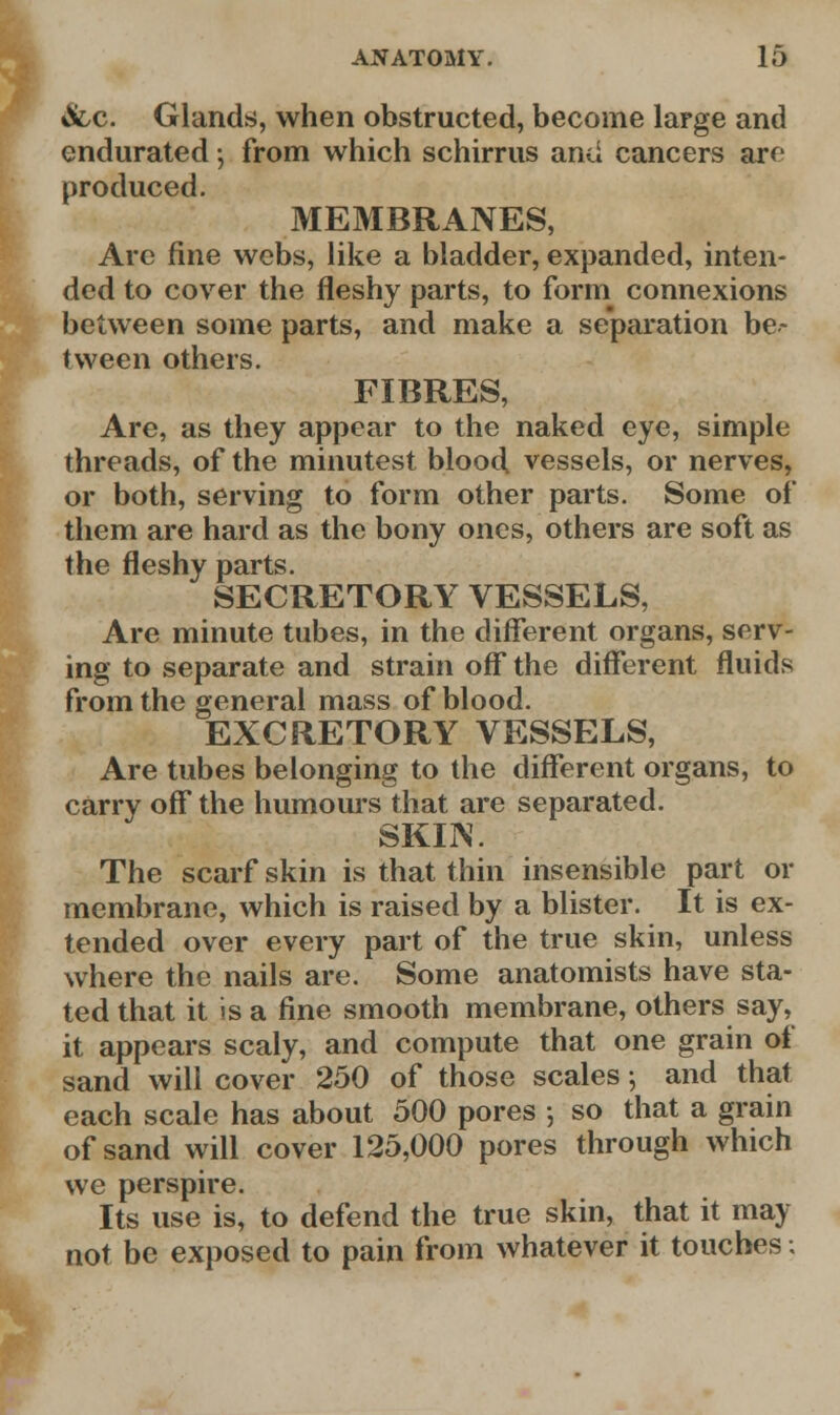 «fcc. Glands, when obstructed, become large and endurated; from which schirrus and cancers are produced. MEMBRANES, Are fine webs, like a bladder, expanded, inten- ded to cover the fleshy parts, to form connexions between some parts, and make a separation be- tween others. FIBRES, Are, as they appear to the naked eye, simple threads, of the minutest blood, vessels, or nerves, or both, serving to form other parts. Some of them are hard as the bony ones, others are soft as the fleshy parts. SECRETORY VESSELS, Are minute tubes, in the different organs, serv- ing to separate and strain off the different fluids from the general mass of blood. EXCRETORY VESSELS, Are tubes belonging to the different organs, to carry off the humours that are separated. SKIIV. The scarf skin is that thin insensible part or membrane, which is raised by a blister. It is ex- tended over every part of the true skin, unless where the nails are. Some anatomists have sta- ted that it is a fine smooth membrane, others say, it appears scaly, and compute that one grain of sand will cover 250 of those scales; and that each scale has about 500 pores ; so that a grain of sand will cover 125,000 pores through which we perspire. Its use is, to defend the true skin, that it may not be exposed to pain from whatever it touches■.