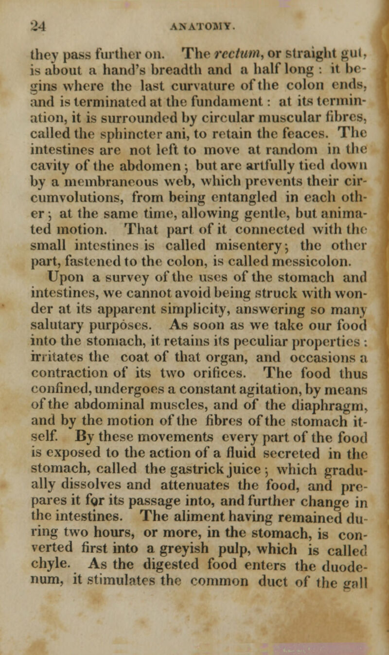 •j-i LTomr. they pass further on. The rectum, or straight gut, is about a hand's breadth and a half long ii l>< gins where the last curvature of the colon ends, and is terminated at the fundament: at its termin- ation, it is surrounded by circular muscular fibres, called the sphincter ani, to retain the feaces. The intestines are not left to move at random in the cavity of the abdomen-, but are artfully tied down by a membraneous web, which prevents their cir- cumvolutions, from being entangled in each oth- er •, at the same time, allowing gentle, but anima- ted motion. That part of it connected with the small intestines is called misentery; the other part, fastened to the colon, is called messicolon. Upon a survey of the uses of the stomach and intestines, we cannot avoid being struck with won- der at its apparent simplicity, answering so mam salutary purposes. As soon as we take our food into the stomach, it retains its peculiar properties : irritates the coat of that organ, and occasions a contraction of its two orifices. The food thus confined, undergoes a constant agitation, by means of the abdominal muscles, and of the diaphragm, and by the motion of the fibres of the stomach it- self. By these movements every part of the food is exposed to the action of a fluid secreted in the stomach, called the gastrick juice 5 which gradu- ally dissolves and attenuates the food, and pre- pares it fgr its passage into, and further change in the intestines. The aliment having remained du ring two hours, or more, in the stomach, is con- verted first into a greyish pulp, which is called chyle. As the digested food enters the duode- num, it stimulates the common duct of the gall