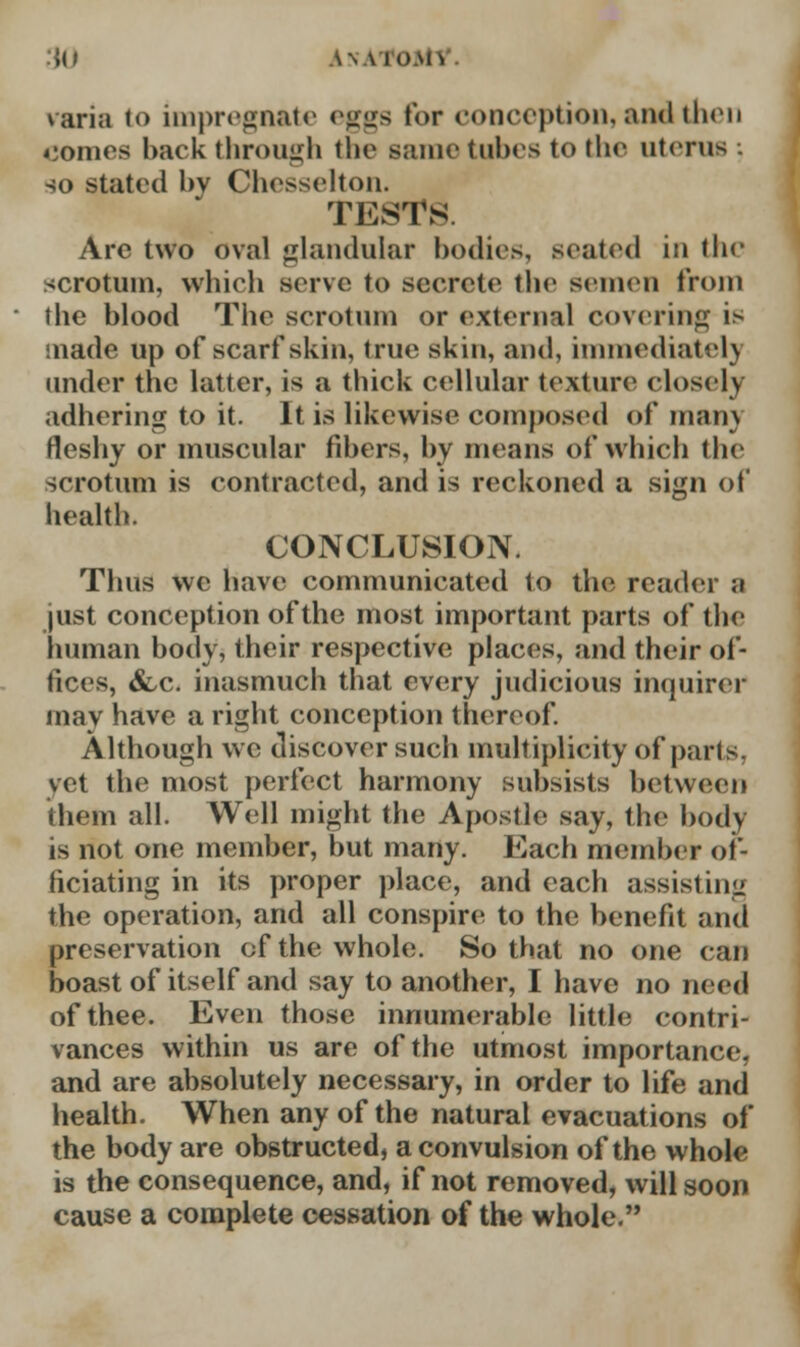 :{() AxATOMl varia to impregnate eggs tor conception, audi then comes hack through the Bame tubes to the uterus . so stated bv Chesselton. TESTS Are two oval glandular bodies, seated in the scrotum, which serve to secrete the semen from the blood The scrotum or external covering is made up of scarf skin, true skin, and, immediately under the latter, is a thick cellular texture closely adhering to it. It is likewise composed of man) fleshy or muscular fibers, by means of which the scrotum is contracted, and is reckoned a sign of health. CONCLUSION. Thus wc have communicated to the reader a just conception of the most important parts of the human body, their respective places, and their of- fices, <fcc. inasmuch that every judicious inquirer may have a right conception thereof. Although we discover such multiplicity of parts. vet the most perfect harmony subsists between (hem all. Well might the Apostle say, the body is not one member, but many. Each member of- ficiating in its proper place, and each assisting the operation, and all conspire to the benefit and preservation of the whole. So that no one can boast of itself and say to another, I have no need of thee. Even those innumerable little contri- vances within us are of the utmost importance, and are absolutely necessary, in order to life and health. When any of the natural evacuations of the body are obstructed, a convulsion of the whole is the consequence, and, if not removed, will soon cause a complete cessation of the whole.