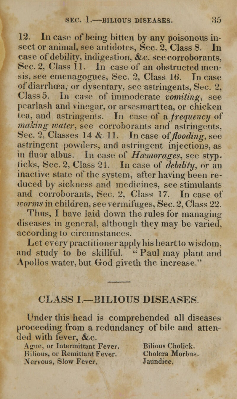 12. In case of being bitten by any poisonous in- sect or animal, see antidotes, Sec. 2, Class 8. In case of debility, indigestion, &c. see corroborants, Sec. 2, Class 11. In case of an obstructed men- sis, see emenagogues, Sec. 2, Class 16. In case of diarrhoea, or dysentary, see astringents, Sec. 2, Class 5. In case of immoderate vomiting, see pearlash and vinegar, or arsesmarttea, or chicken tea, and astringents. In case of a Jrequency of making water, see corroborants and astringents, Sec. 2, Classes 14 & 11. Incase of flooding, see astringent powders, and astringent injections, as in fluor albus. In case of Hcemorages, see styp. ticks, Sec. 2, Class 21. In case of debility, or an inactive state of the system, after having been re- duced by sickness and medicines, see stimulants and corroborants, Sec. 2, Class 17. In case of worms in children, see vermifuges, Sec. 2, Class 22. Thus, I have laid down the rules for managing diseases in general, although they may be varied, according to circumstances. Let every practitioner apply his heart to wisdom, and study to be skillful.  Paul may plant and Apollos water, but God giveth the increase. CLASS I—BILIOUS DISEASES. Under this head is comprehended all diseases proceeding from a redundancy of bile and atten- ded with fever, &,c. Ague, or Intermittant Fever. Bilious Cholick. Bilious, or Remittarvt Fever, Cholera Morbus. Nervous, Slow Fever, Jaundice.