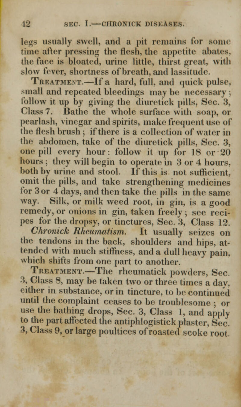 legs usually swell, and a pit remains for some time after pressing the flesh, the appetite abates, the face is bloated, urine little, thirst great, with slow fever, shortness of breath, and lassitude. Treatment.—If a hard, full, and quick pulse, -mall and repeated bleedinsjs may be necessary follow it up by givinu the diuretick pills, Sec. 3, Class 7. Bathe the whole surface with soap, Of pearlash, vinegar and spirits, make frequent use of the flesh brush ; if there is a collection of water in the abdomen, take of the diuretick pills, Sec. 3. one pill every hour: follow it up for IS or 20 hours ; they will begin to operate in 3 or 4 hours, both by urine and stool. If this is not sufficient. omit the pills, and take strengthening medicines for 3 or 4 days, and then take the; pills in the same way. Silk, or milk weed root, in gin, is a good remedy, or onions in gin, taken freely 5 sec reci- pes for the dropsy, or tinctures, Sec. 3, Class 12. Chronick Rheumatism. It usually seizes on the tendons in the back, shoulders and hips, at- tended with much stiffness, and a dull heavy pain, which shifts from one part to another. Treatment.—The rheumatick powders, Sec. 3, Class 8, may be taken two or three times a day, either in substance, or in tincture, to be continued until the complaint ceases to be troublesome ; or use the bathing drops, Sec. 3, Class 1, and apply to the part affected the antiphlogistick plaster, Sec. 3, Class 9, or large poultices of roasted scoke root.