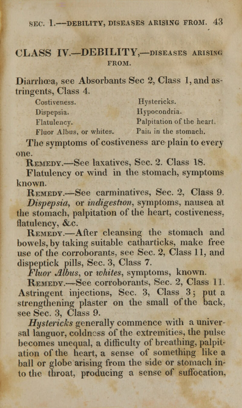 CLASS IV—DEBILITY,—diseases arising FROM. Diarrhoea, see Absorbants Sec 2, Class 1, and as- tringents, Class 4. Costiveness. Hystericks. Dispepsia. Hypocondria. Flatulency. Palpitation of the heart. Fluor Albus, or whites. Pain in the stomach. The symptoms of costiveness are plain to every one. Remedy.—See laxatives, Sec. 2. Class 18. Flatulency or wind in the stomach, symptoms known. Remedy.—See carminatives, Sec. 2, Class 9. Dispepsia, or indigestion, symptoms, nausea at the stomach, palpitation of the heart, costiveness, flatulency, &c. Remedy.—After cleansing the stomach and bowels, by taking suitable catharticks, make free use of the corroborants, see Sec. 2, Class 11, and dispeptick pills, Sec. 3, Class 7. Fluor Albus, or ivhites, symptoms, known. Remedy.—See corroborants, Sec. 2, Class 11. Astringent injections, Sec. 3, Class 3 5 put a strengthening plaster on the small of the back, see Sec. 3, Class 9. Hystericks generally commence with a univer- sal languor, coldness of the extremities, the pulse becomes unequal, a difficulty of breathing, palpit- ation of the heart, a sense of something like a ball or globe arising from the side or stomach in- to the throat, producing a sense of suffocation.