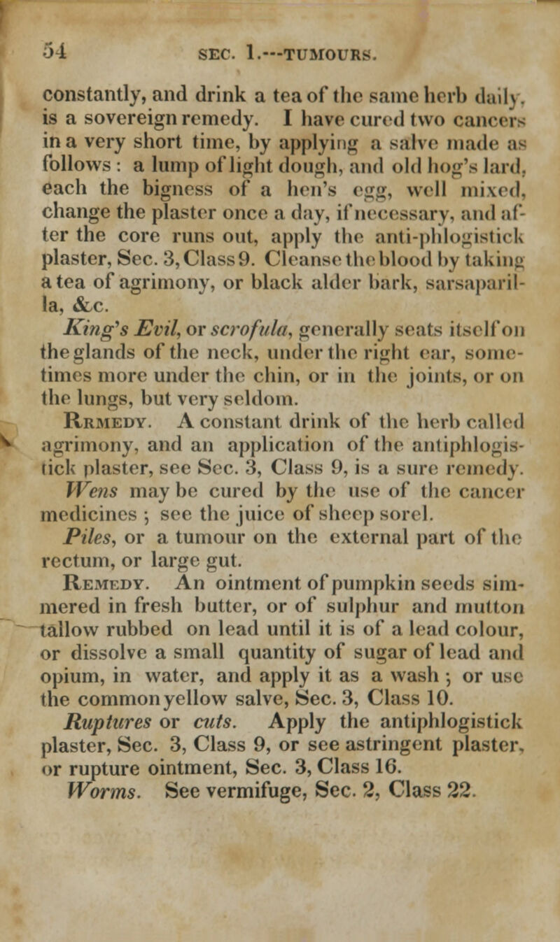 constantly, and drink a tea of the same herb daily, is a sovereign remedy. I have cured two cancers in a very short time, hy applying a salve made as follows : a lump of light dough, and old hog's lard, each the bigness of a hen's egg, well mixed, change the plaster once a day, if necessary, and af- ter the core runs out, apply the anti-phlogistick plaster, Sec. 3, Class 9. Cleanse the blood by taking a tea of agrimony, or black alder bark, sarsaparil- la, &c. King's Evil, or scrofula, generally seats itself on the glands of the neck, under the right ear, some- times more under the chin, or in the joints, or on the lungs, but very seldom. Rrmedy. A constant drink of the herb called agrimony, and an application of the antiphlogis- tick plaster, see Sec. 3, Class 9, is a sure remedy. Wens maybe cured by the use of the cancer medicines ; see the juice of sheep sorel, Piles, or a tumour on the external part of the rectum, or large gut. Remedy. An ointment of pumpkin seeds sim- mered in fresh butter, or of sulphur and mutton tallow rubbed on lead until it is of a lead colour, or dissolve a small quantity of sugar of lead and opium, in water, and apply it as a wash •, or use the common yellow salve, Sec. 3, Class 10. Ruptures or cuts. Apply the antiphlogistick plaster, Sec. 3, Class 9, or see astringent plaster, or rupture ointment, Sec. 3, Class 16. Worms. See vermifuge, Sec. 2, Class 22.