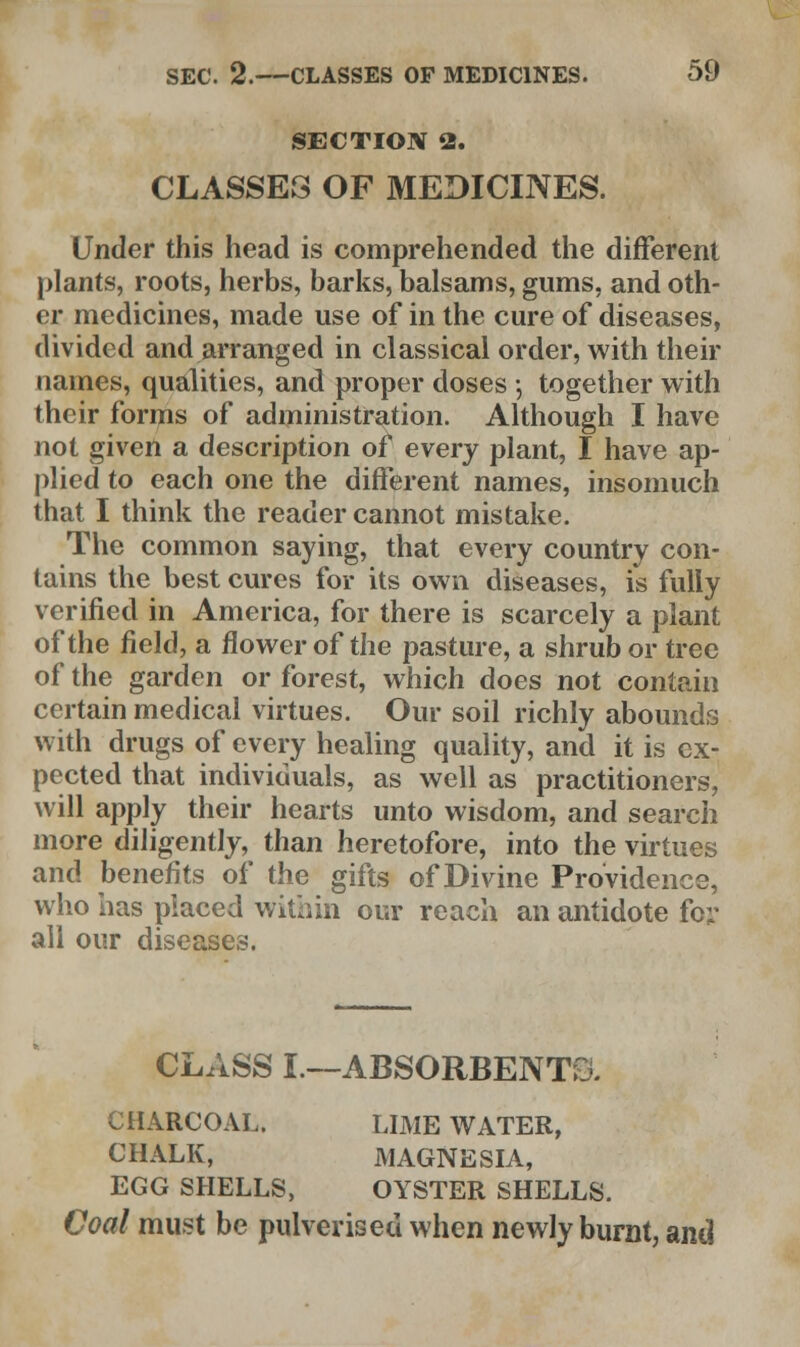 SECTION 2. CLASSES OF MEDICINES. Under this head is comprehended the different plants, roots, herbs, barks, balsams, gums, and oth- er medicines, made use of in the cure of diseases, divided and arranged in classical order, with their names, qualities, and proper doses j together with their forms of administration. Although I have not given a description of every plant, I have ap- plied to each one the different names, insomuch that I think the reader cannot mistake. The common saying, that every country con- tains the best cures for its own diseases, is fully verified in America, for there is scarcely a plant of the field, a flower of the pasture, a shrub or tree of the garden or forest, which does not contain certain medical virtues. Our soil richly abounds with drugs of every healing quality, and it is ex- pected that individuals, as well as practitioners, will apply their hearts unto wisdom, and search more diligently, than heretofore, into the virtues and benefits of the gifts of Divine Providence, who has placed within our reach an antidote fc;* all our diseases. CLASS I.—ABSORBENTS. CHARCOAL. LIME WATER, CHALK, MAGNESIA, EGG SHELLS, OYSTER SHELLS. Coal must be pulverised when newly burnt, and