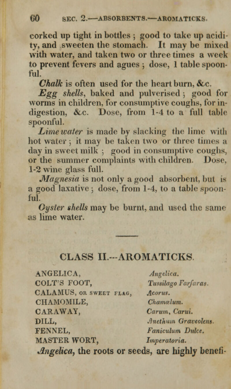 corked up tight in bottles ; good to take up acidi ty, and sweeten the stomach. It may be mixed with water, and taken two or three times a week to prevent fevers and agues ; dose, 1 table spoon- ful. Chalk is often used for the heart burn, &c. Egg shells, baked and pulverised , good for worms in children, for consumptive coughs, for in- digestion, &/C. Dose, from 1-4 to a full table spoonful. Lime water is made by slacking the lime with hot water ; it may be taken two or three limes a day in sweet milk ; good in consumptive coughs, or the summer complaints with children. Dose, 1-2 wine glass full. Magnesia is not only a good absorbent, but if a good laxative; dose, from 1-4, to a table spoon- ful. Oyster shells may be burnt, and used the same as lime water. CLASS II. -AROMATICKS ANGELICA, Angelica. COLT'S FOOT, Tussilago Farfaras. CALAMUS, or sweet flag, Acorus. CHAMOMILE, Chamatlum. CARAWAY, Carum, Carui. DILL, Jlnethutn Graveolem. FENNEL, Faniculum Duke. MASTER WORT, Imperatoria. Angelica, the roots or seeds, are highly benefi-