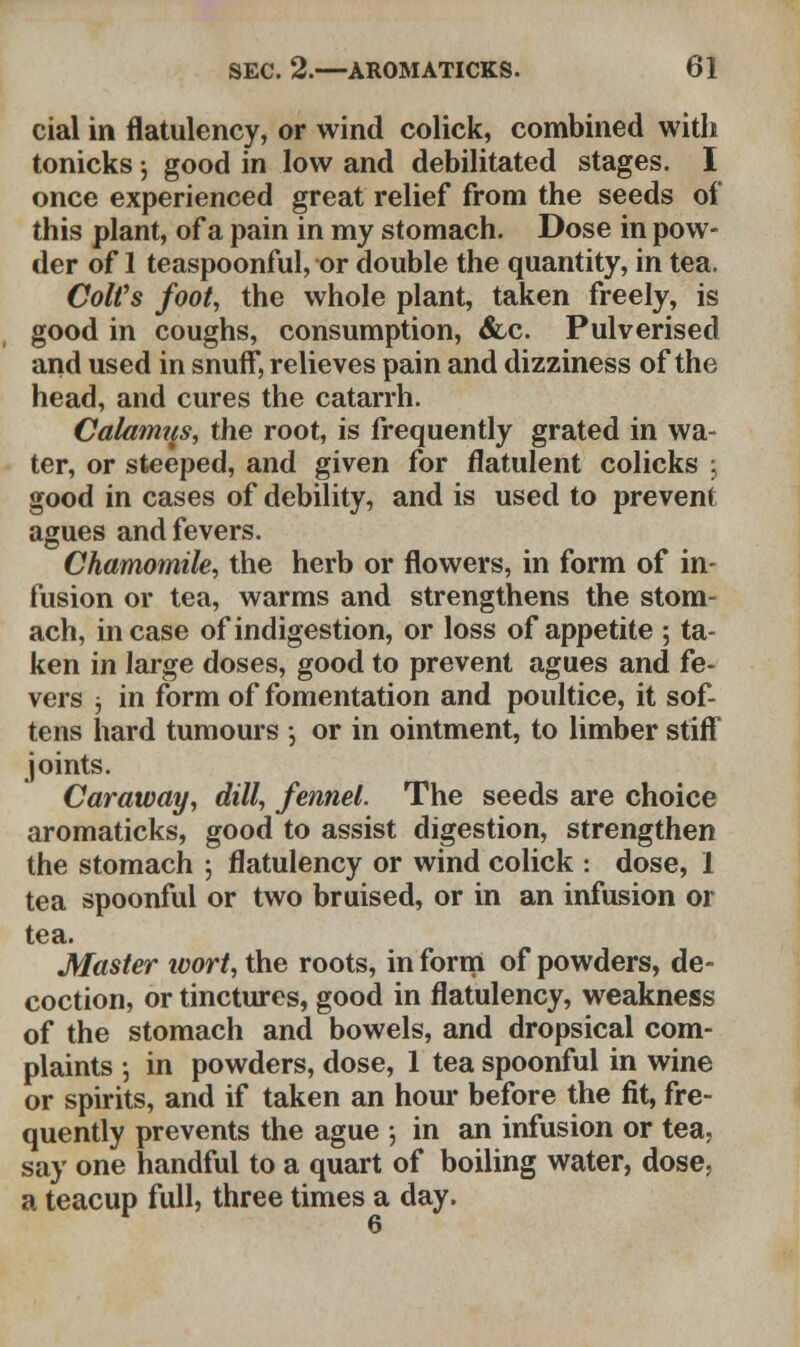 cial in flatulency, or wind colick, combined with tonicks j good in low and debilitated stages. I once experienced great relief from the seeds of this plant, of a pain in my stomach. Dose in pow- der of 1 teaspoonful, or double the quantity, in tea. Colt's foot, the whole plant, taken freely, is good in coughs, consumption, &c. Pulverised and used in snuff, relieves pain and dizziness of the head, and cures the catarrh. Calamus, the root, is frequently grated in wa- ter, or steeped, and given for flatulent colicks 3 good in cases of debility, and is used to prevent agues and fevers. Chamomile, the herb or flowers, in form of in- fusion or tea, warms and strengthens the stom- ach, incase of indigestion, or loss of appetite ; ta- ken in large doses, good to prevent agues and fe- vers 5 in form of fomentation and poultice, it sof- tens hard tumours •, or in ointment, to limber stiff joints. Caraway, dill, fennel. The seeds are choice aromaticks, good to assist digestion, strengthen the stomach j flatulency or wind colick : dose, 1 tea spoonful or two bruised, or in an infusion or tea. Master ivort, the roots, in form of powders, de- coction, or tinctures, good in flatulency, weakness of the stomach and bowels, and dropsical com- plaints ; in powders, dose, 1 tea spoonful in wine or spirits, and if taken an hour before the fit, fre- quently prevents the ague ; in an infusion or tea, say one handful to a quart of boiling water, dose, a teacup full, three times a day.