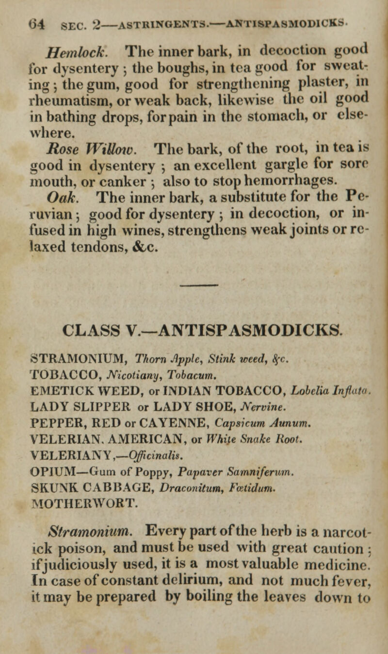 0*4 SEC. 2 ASTRINGENTS. ANTISPASMODICS Hemlock. The inner bark, in decoction good for dysentery ; the boughs, in tea good for sweat- ing j the gum, good for strengthening plaster, in rheumatism, or weak back, likewise the oil good in bathing drops, for pain in the stomach, or else- where. Rose WiUow. The bark, of the root, in tea is good in dysentery ; an excellent gargle for sore mouth, or canker ; also to stop hemorrhages. Oak. The inner bark, a substitute for the Pe- ruvian ; good for dysentery ; in decoction, or in- fused in high wines, strengthens weak joints or re- laxed tendons, &c. CLASS V—ANTISPASMODICKS. STRAMONIUM, Thorn Apple, Stink weed, Sfc. TOBACCO, Nicotiany, Tobacum. EMETICK WEED, or INDIAN TOBACCO, Lobelia Inflata. LADY SLIPPER or LADY SHOE, Nervine. PEPPER, RED or CAYENNE, Capsicum Annum. VELERIAN. AMERICAN, or While Snake Root. VELERIAN Y,—Officinalis. OPIUM—Gum of Poppy, Papaver Samniferum. SKUNK CABBAGE, Draconitum, Fcetidum. MOTHER^SVORT. Stramonium. Every part of the herb is a narcot- ick poison, and must be used with great caution : if judiciously used, it is a most valuable medicine. In case of constant delirium, and not much fever, it may be prepared by boiling the leaves down to