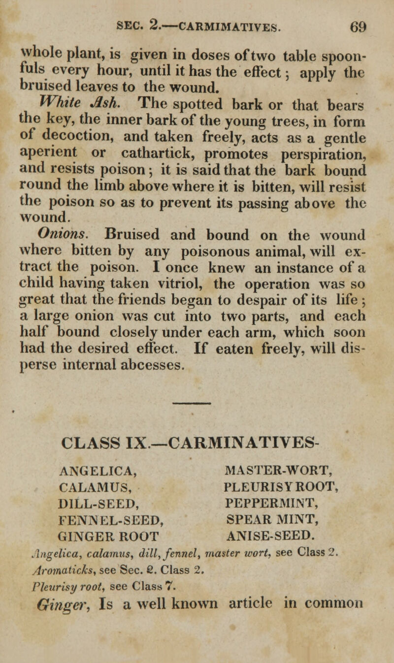 whole plant, is given in doses of two table spoon- fuls every hour, until it has the effect; apply the bruised leaves to the wound. White Ash. The spotted bark or that bears the key, the inner bark of the young trees, in form of decoction, and taken freely, acts as a gentle aperient or cathartick, promotes perspiration, and resists poison; it is said that the bark bound round the limb above where it is bitten, will resist the poison so as to prevent its passing above the wound. Onions. Bruised and bound on the wound where bitten by any poisonous animal, will ex- tract the poison. I once knew an instance of a child having taken vitriol, the operation was so great that the friends began to despair of its life ; a large onion was cut into two parts, and each half bound closely under each arm, which soon had the desired effect. If eaten freely, will dis- perse internal abcesses. CLASS IX—CARMINATIVES- ANGELICA, MASTER-WORT, CALAMUS, PLEURISY ROOT, DILL-SEED, PEPPERMINT, FENNEL-SEED, SPEARMINT, GINGER ROOT ANISE-SEED. Angelica, calamus, dill, fennel, master wort, see Class 2. Aromaticks, see Sec. 2. Class 2. Pleurisy root, see Class 7. Ginger, Is a well known article in common