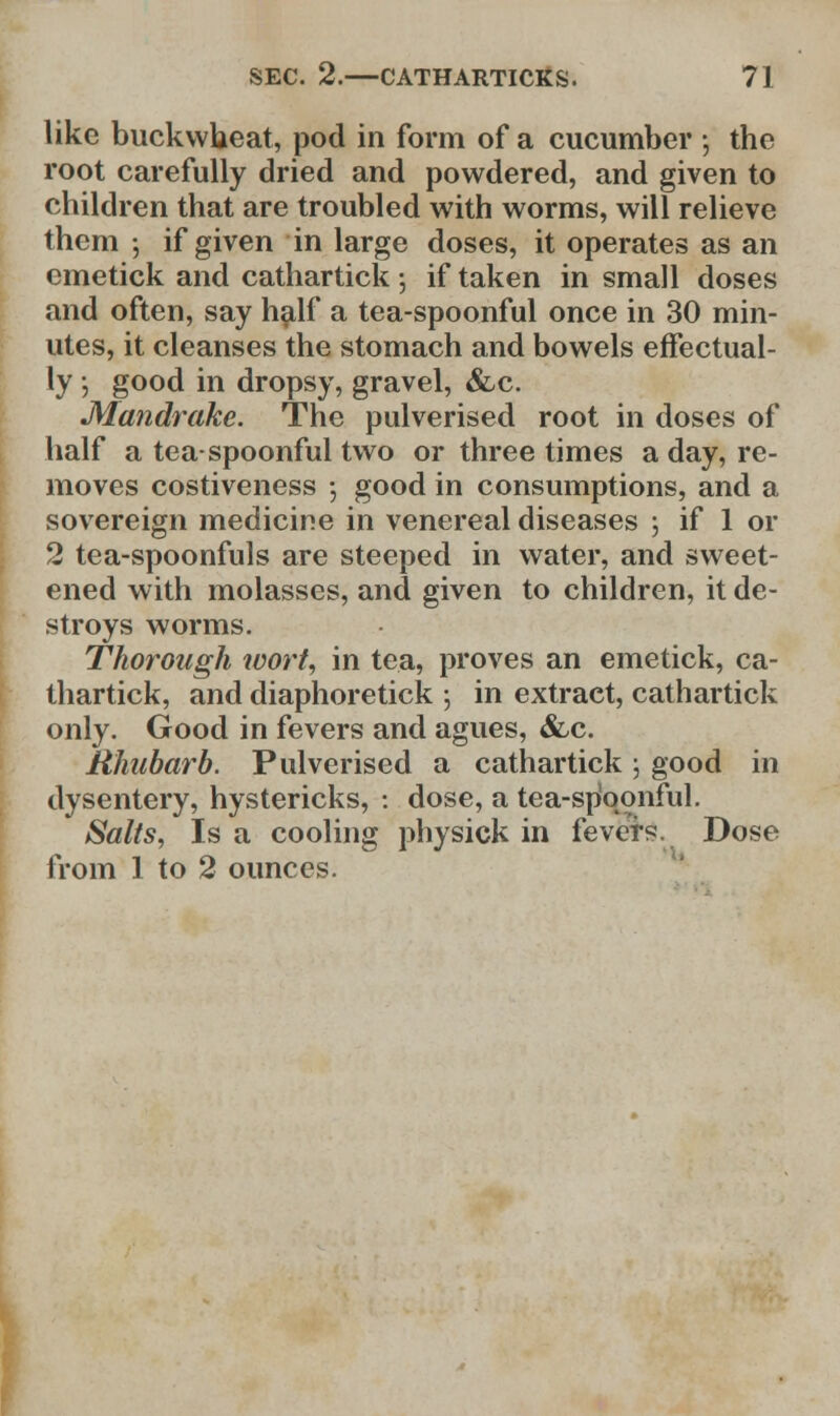 like buckwheat, pod in form of a cucumber ; the root carefully dried and powdered, and given to children that are troubled with worms, will relieve them ; if given in large doses, it operates as an emetick and cathartick; if taken in small doses and often, say half a tea-spoonful once in 30 min- utes, it cleanses the stomach and bowels effectual- ly • good in dropsy, gravel, &c. •Mandrake. The pulverised root in doses of half a tea-spoonful two or three times a day, re- moves costiveness •, good in consumptions, and a sovereign medicine in venereal diseases ; if 1 or 2 tea-spoonfuls are steeped in water, and sweet- ened with molasses, and given to children, it de- stroys worms. Thorough wort, in tea, proves an emetick, ca- thartick, and diaphoretick \ in extract, cathartick only. Good in fevers and agues, &c. Rhubarb. Pulverised a cathartick; good in dysentery, hystericks, : dose, a tea-sp'qonful. Salts, Is a cooling physick in fevers. Dose from 1 to 2 ounces.