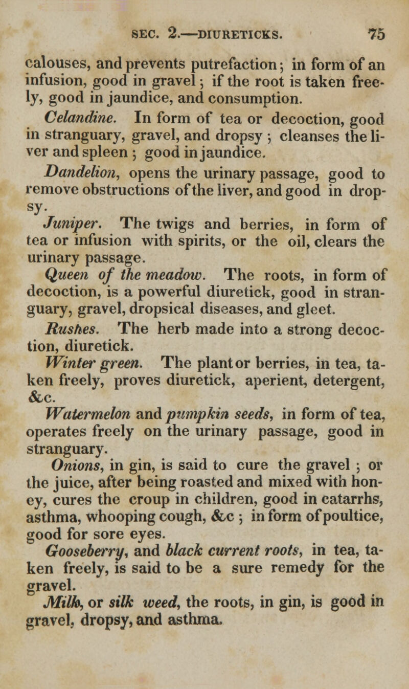 calouses, and prevents putrefaction; in form of an infusion, good in gravel 5 if the root is taken free- ly, good in jaundice, and consumption. Celandine. In form of tea or decoction, good in stranguary, gravel, and dropsy ; cleanses the li- ver and spleen \ good in jaundice. Dandelion, opens the urinary passage, good to remove obstructions of the liver, and good in drop- sy. Juniper. The twigs and berries, in form of tea or infusion with spirits, or the oil, clears the urinary passage. Quee?i of the meadow. The roots, in form of decoction, is a powerful diuretick, good in stran- guary, gravel, dropsical diseases, and gleet. Rushes. The herb made into a strong decoc- tion, diuretick. Winter green. The plant or berries, in tea, ta- ken freely, proves diuretick, aperient, detergent, &c. Watermelon and pumpkin seeds, in form of tea, operates freely on the urinary passage, good in stranguary. Onions, in gin, is said to cure the gravel ; or the juice, after being roasted and mixed with hon- ey, cures the croup in children, good in catarrhs, asthma, whooping cough, &c -, in form of poultice, good for sore eyes. Gooseberry, and black current roots, in tea, ta- ken freely, is said to be a sure remedy for the gravel. Milh, or silk weed, the roots, in gin, is good in gravel, dropsy, and asthma.