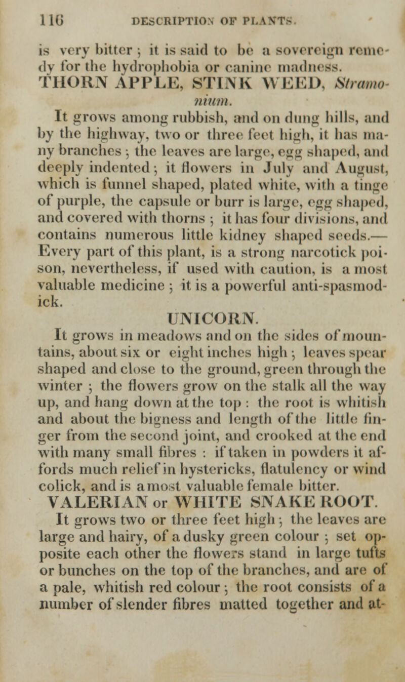 is very bitter 5 ii is said to be a sovereign reme dy for the hydrophobia or canine madness. THORN APPLE, STINK WEED, Stramo nium. It grows among rubbish, and on dung hill>, and by the highway, two or three feel high, it lias ma- ny branches 5 the leaves are large, egg shaped, and deeply indented ; it flowers in July and August, which is tunnel shaped, plated white, wiih a tinge of purple, the capsule or burr is large, egg shaped, and covered with thorns ; it has four divisions, and contains numerous little kidney shaped seeds.— Every part of this plant, is a strong narcotick poi- son, nevertheless, if used with caution, is a most valuable medicine ; it is a powerful anti-spasmod- lck. UNICORN. It grows in meadows and on the sides of moun- tains, about six or eight inches high- Leaves spear shaped and close to the ground, green through the winter ; the flowers grow on the stalk all the way up, and hang down at the top : the root is whitish and about the bigness and length of the little fin- ger from the second joint, and crooked at the end with many small fibres : if taken in powders it af- fords much relief in hystericks, flatulency or wind colick, and is a most valuable female bitter. VALERIAN or WHITE SNAKK ROOT. It grows two or three feet high ; the Leaves are large and hairy, of a dusky green colour 5 set op- posite each other the flowers stand in large; tufts or bunches on the top of the branches, and are <,! a pale, whitish red colour •, the root consists of a number of slender fibres matted together and at-