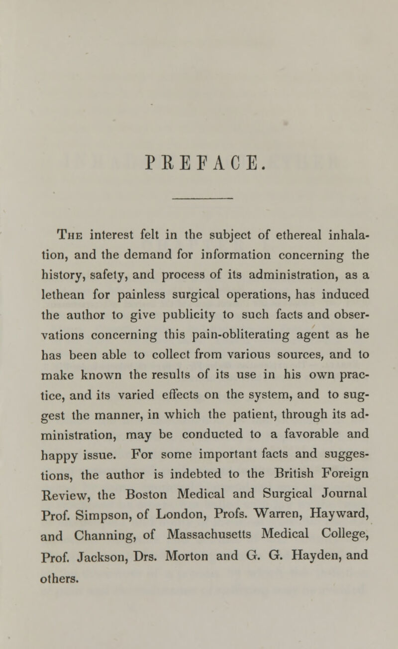 PREFACE. The interest felt in the subject of ethereal inhala- tion, and the demand for information concerning the history, safety, and process of its administration, as a lethean for painless surgical operations, has induced the author to give publicity to such facts and obser- vations concerning this pain-obliterating agent as he has been able to collect from various sources, and to make known the results of its use in his own prac- tice, and its varied effects on the system, and to sug- gest the manner, in which the patient, through its ad- ministration, may be conducted to a favorable and happy issue. For some important facts and sugges- tions, the author is indebted to the British Foreign Review, the Boston Medical and Surgical Journal Prof. Simpson, of London, Profs. Warren, Hayward, and Channing, of Massachusetts Medical College, Prof. Jackson, Drs. Morton and G. G. Hayden, and others.