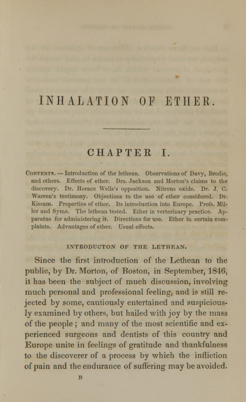 INHALATION OF ETHER. CHAPTER I. Contents. — Introduction of the lethean. Observations of Davy, Brodie, and others. Effects of ether. Drs. Jackson and Morton's claims to the discovery. Dr. Horace Wells's opposition. Nitrous oxide. Dr. J. C. Warren's testimony. Objections to the use of ether considered. Dr. Kissam. Properties of ether. Its introduction into Europe. Profs. Mil- ler and Syme. The lethean tested. Ether in verterinary practice. Ap- paratus for administering it. Directions for use. Ether in certain com- plaints. Advantages of ether. Usual effects. INTRODUCTION OF THE LETHEAN. Since tlie first introduction of the Lethean to the public, by Dr. Morton, of Boston, in September, 1846, it has been the subject of much discussion, involving much personal and professional feeling, and is still re- jected by some, cautiously entertained and suspicious- ly examined by others, but hailed with joy by the mass of the people ; and many of the most scientific and ex- perienced surgeons and dentists of this country and Europe unite in feelings of gratitude and thankfulness to the discoverer of a process by which the infliction of pain and the endurance of suffering may be avoided. B