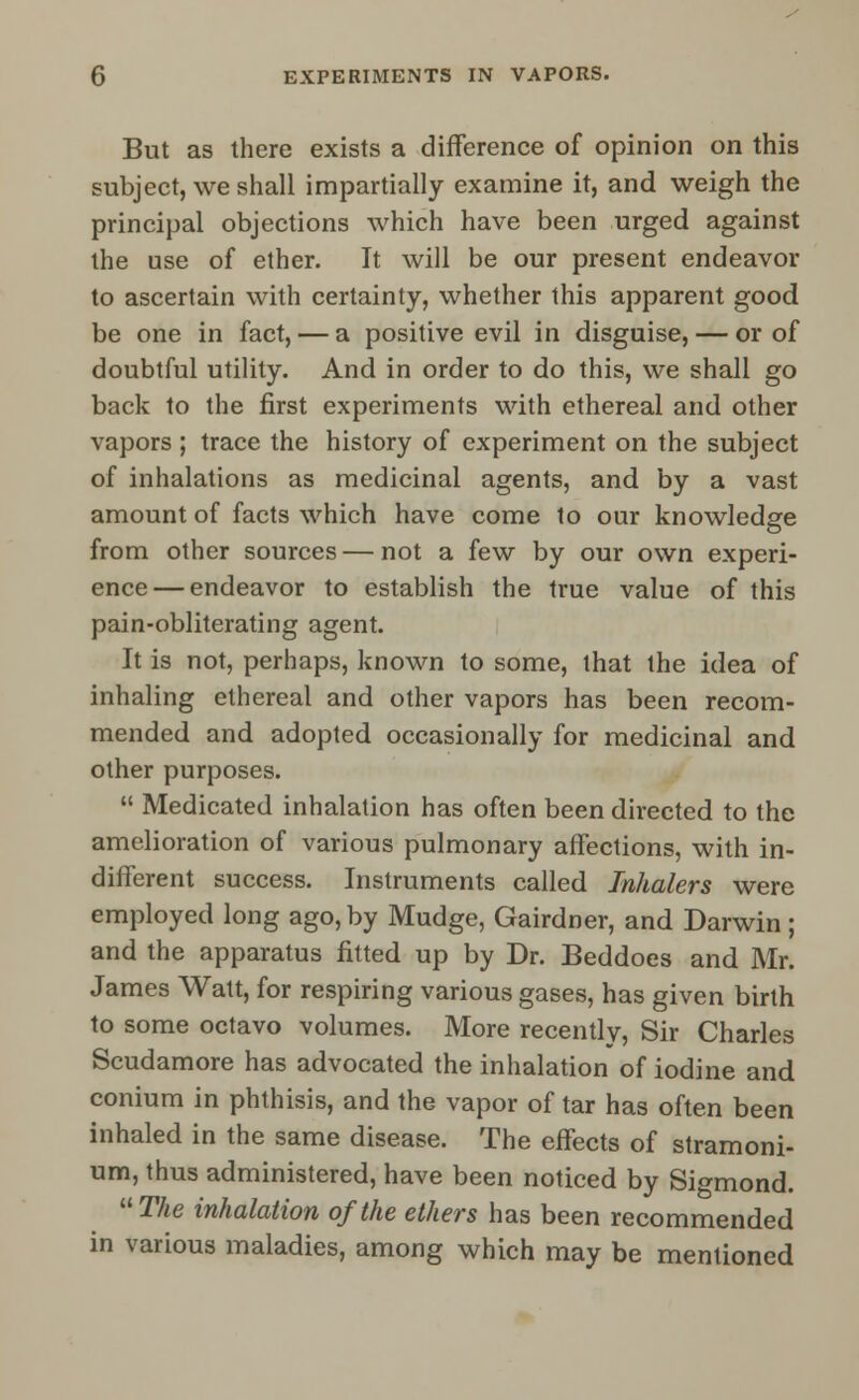 But as there exists a difference of opinion on this subject, we shall impartially examine it, and weigh the principal objections which have been urged against the use of ether. It will be our present endeavor to ascertain with certainty, whether this apparent good be one in fact, — a positive evil in disguise, — or of doubtful utility. And in order to do this, we shall go back to the first experiments with ethereal and other vapors ; trace the history of experiment on the subject of inhalations as medicinal agents, and by a vast amount of facts which have come to our knowledge from other sources — not a few by our own experi- ence— endeavor to establish the true value of this pain-obliterating agent. It is not, perhaps, known to some, that the idea of inhaling ethereal and other vapors has been recom- mended and adopted occasionally for medicinal and other purposes.  Medicated inhalation has often been directed to the amelioration of various pulmonary affections, with in- different success. Instruments called Inhalers were employed long ago, by Mudge, Gairdner, and Darwin ; and the apparatus fitted up by Dr. Beddoes and Mr. James Watt, for respiring various gases, has given birth to some octavo volumes. More recently, Sir Charles Scudamore has advocated the inhalation of iodine and conium in phthisis, and the vapor of tar has often been inhaled in the same disease. The effects of stramoni- um, thus administered, have been noticed by Sigmond. The inhalation of the ethers has been recommended in various maladies, among which may be mentioned