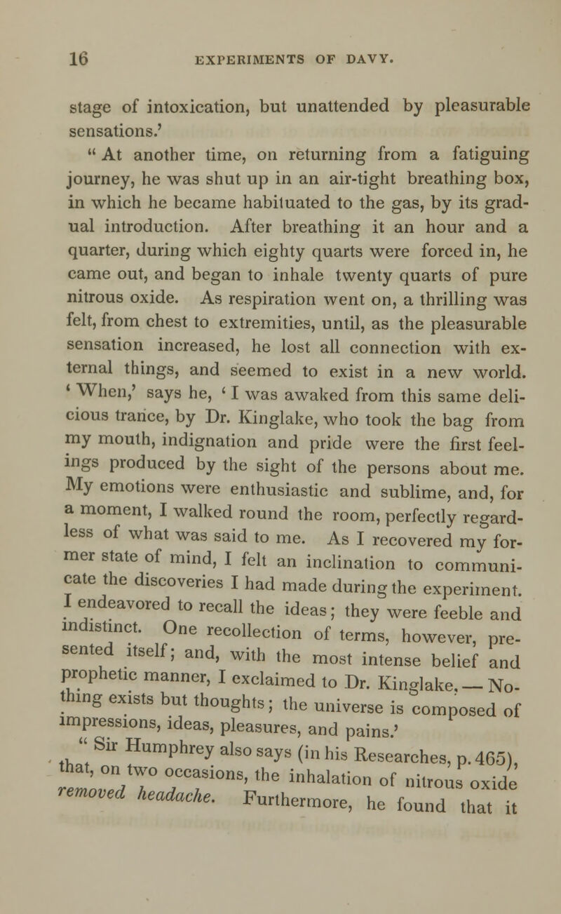 stage of intoxication, but unattended by pleasurable sensations.'  At another time, on returning from a fatiguing journey, he was shut up in an air-tight breathing box, in which he became habituated to the gas, by its grad- ual introduction. After breathing it an hour and a quarter, during which eighty quarts were forced in, he came out, and began to inhale twenty quarts of pure nitrous oxide. As respiration went on, a thrilling was felt, from chest to extremities, until, as the pleasurable sensation increased, he lost all connection with ex- ternal things, and seemed to exist in a new world. * When,' says he, ' I was awaked from this same deli- cious trance, by Dr. Kinglake, who took the bag from my mouth, indignation and pride were the first feel- ings produced by the sight of the persons about me. My emotions were enthusiastic and sublime, and, for a moment, I walked round the room, perfectly regard- less of what was said to me. As I recovered my for- mer state of mind, I felt an inclination to communi- cate the discoveries I had made during the experiment. I endeavored to recall the ideas; they were feeble and indistinct. One recollection of terms, however, pre- sented itself; and, with the most intense belief and prophetic manner, I exclaimed to Dr. Kinglake,-No- thing exists but thoughts; the universe is composed of impressions, ideas, pleasures, and pains.'  Sir Humphrey also says (in his Researches, p. 465), ~lT rf°nS' thG inhalati°n °f it™* oxide removed headache. Furthermore, he found that it