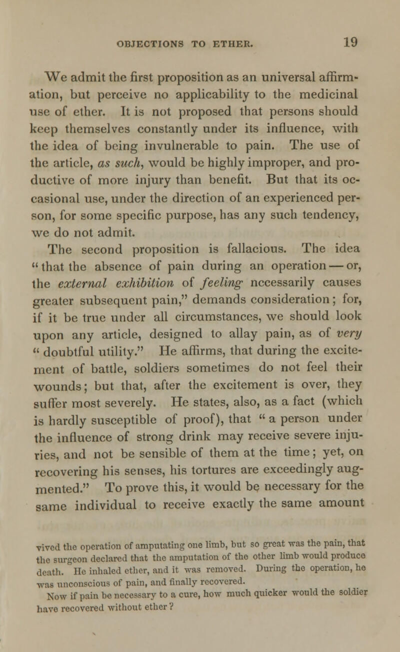 We admit the first proposition as an universal affirm- ation, but perceive no applicability to the medicinal use of ether. It is not proposed that persons should keep themselves constantly under its influence, with the idea of being invulnerable to pain. The use of the article, as such, would be highly improper, and pro- ductive of more injury than benefit. But that its oc- casional use, under the direction of an experienced per- son, for some specific purpose, has any such tendency, wc do not admit. The second proposition is fallacious. The idea that the absence of pain during an operation — or, the external exhibition of feeling necessarily causes greater subsequent pain, demands consideration; for, if it be true under all circumstances, we should look upon any article, designed to allay pain, as of very  doubtful utility. He affirms, that during the excite- ment of battle, soldiers sometimes do not feel their wounds; but that, after the excitement is over, they suffer most severely. He states, also, as a fact (which is hardly susceptible of proof), that « a person under the influence of strong drink may receive severe inju- ries, and not be sensible of them at the time; yet, on recovering his senses, his tortures are exceedingly aug- mented. To prove this, it would be necessary for the same individual to receive exactly the same amount vived the operation of amputating one limb, but so great was the pain, that the surgeon declared that the amputation of the other limb would produce death, lie inhaled ether, and it was removed. During the operation, he ■was unconscious of pain, and finally recovered. Now if pain be necessary to a cure, how much quicker would the soldier have recovered without ether ?