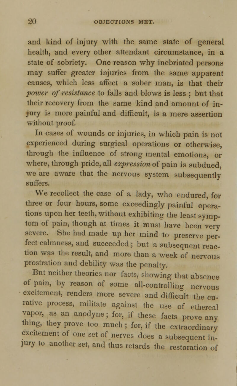and kind of injury with the same state of general health, and every other attendant circumstance, in a state of sobriety. One reason why inebriated persons may suffer greater injuries from the same apparent causes, which less affect a sober man, is that their power of resistance to falls and blows is less ; but that their recovery from the same kind and amount of in- jury is more painful and difficult, is a mere assertion without proof. In cases of wounds or injuries, in which pain is not experienced during surgical operations or otherwise, through the influence of strong mental emotions, or where, through pride, all expression of pain is subdued, we are aware that the nervous system subsequently suffers. We recollect the case of a lady, who endured, for three or four hours, some exceedingly painful opera- tions upon her teeth, without exhibiting the least symp- tom of pain, though at times it must have been very severe. She had made up her mind to preserve per- fect calmness, and succeeded; but a subsequent reac- tion was the result, and more than a week of nervous prostration and debility was the penalty. But neither theories nor facts, showing that absence of pain, by reason of some all-controlling nervous excitement, renders more severe and difficult the cu- rative process, militate against the use of ethereal vapor, as an anodyne ; for, if these facts prove any thing, they prove too much; for, if the extraordinary excitement of one set of nerves does a subsequent in- jury to another set, and thus retards the restoration of