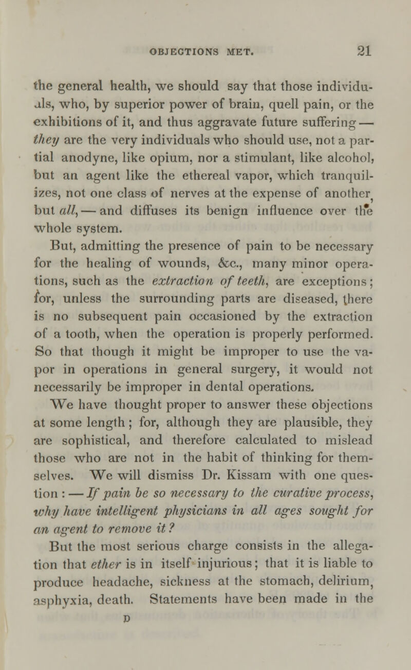 the general health, we should say that those individu- als, who, by superior power of brain, quell pain, or the exhibitions of it, and thus aggravate future suffering — they are the very individuals who should use, not a par- tial anodyne, like opium, nor a stimulant, like alcohol, but an agent like the ethereal vapor, which tranquil- izes, not one class of nerves at the expense of another but all,— and diffuses its benign influence over the whole system. But, admitting the presence of pain to be necessary for the healing of wounds, &c, many minor opera- tions, such as the extraction of teeth, are exceptions; for, unless the surrounding parts are diseased, there is no subsequent pain occasioned by the extraction of a tooth, when the operation is properly performed. So that though it might be improper to use the va- por in operations in general surgery, it would not necessarily be improper in dental operations. We have thought proper to answer these objections at some length; for, although they are plausible, they are sophistical, and therefore calculated to mislead those who are not in the habit of thinking for them- selves. We will dismiss Dr. Kissam with one ques- tion : — If pain be so necessary to the curative process, why have intelligent physicians in all ages sought for an agent to remove it ? But the most serious charge consists in the allega- tion that ether is in itself injurious; that it is liable to produce headache, sickness at the stomach, delirium, asphyxia, death. Statements have been made in the D