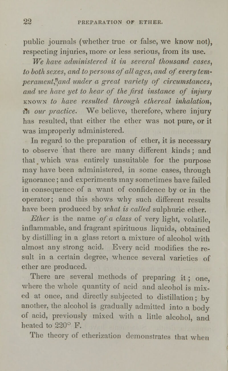 public journals (whether true or false, we know not), respecting injuries, more or less serious, from its use. We have administered it in several thousand cases, to both sexes, and to persons of all ages, and of every tem- per anient? and under a great variety of circumstances, and ive have yet to hear of the first instance of injury known to have resulted through ethereal inhalation, •fti our practice. We believe, therefore, where injury- has resulted, that either the ether was not pure, or it was improperly administered. In regard to the preparation of ether, it is necessary to observe that there are many different kinds; and that t which was entirely unsuitable for the purpose may have been administered, in some cases, through ignorance; and experiments may sometimes have failed in consequence of a want of confidence by or in the operator; and this shows why such different results have been produced by what is called sulphuric ether. Ether is the name of a class of very light, volatile, inflammable, and fragrant spirituous liquids, obtained by distilling in a glass retort a mixture of alcohol with almost any strong acid. Every acid modifies the re- sult in a certain degree, whence several varieties of ether are produced. There are several methods of preparing it ; one where the whole quantity of acid and alcohol is mix- ed at once, and directly subjected to distillation; by another, the alcohol is gradually admitted into a body of acid, previously mixed with a little alcohol, and heated to 220° F. The theory of etherization demonstrates that when