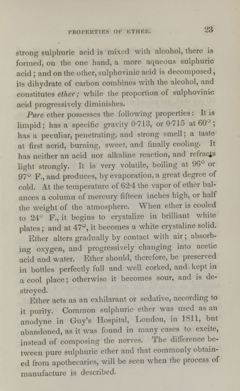PROPERTIES OK ETHER. strong sulphuric acid is mixed with alcohol, there is formed, on the one hand, a more aqueous sulphuric acid ; and on the other, sulphovinic acid is decomposed, its dihydrate of carbon combines with the alcohol, and constitutes ether; while the proportion of sulphovinic acid progressively diminishes. Pure ether possesses the following properties: It is limpid; has a specific gravity 0-713, or 0*715 at 60° ; has a peculiar, penetrating, and strong smell; a taste at first acrid, burning, sweet, and finally cooling. It has neither an acid nor alkaline reaction, and refracts light strongly. It is very volatile, boiling at 96° or 97° R, and produces, by evaporation, a great degree of cold. At the temperature of 624 the vapor of ether bal- ances a column of mercury fifteen inches high, or half the weight of the atmosphere. When ether is cooled to 24° F., it begins to crystalize in brilliant white plates; and at 47°, it becomes a white crystaline solid. Ether alters gradually by contact with air; absorb- ing oxygen, and progressively changing into acetic acid and water. Ether should, therefore, be preserved in bottles perfectly full and well corked, and-kept in a cool place; otherwise it becomes sour, and is de- stroyed. Ether acts as an exhilarant or sedative, according to it purity. Common sulphuric ether was used as an anodyne in Guy's Hospital, London, in 1811, but abandoned, as it was found in many cases to excite, instead of composing the nerves. The difference be- tween pure sulphuric ether and that commonly obtain- ed from apothecaries, will be seen when the process of manufacture is described.