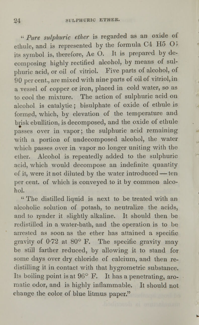 Pure sulphuric ether is regarded as an oxide of ethnle, and is represented by the formula C4 H5 O; its symbol is, therefore, Ae O. It is prepared by de- composing highly rectified alcohol, by means of sul- phuric acid, or oil of vitriol. Five parts of alcohol, of 90 per cent., are mixed with nine parts of oil of vitriol, in a vessel of copper or iron, placed in cold water, so as to cool the mixture. The action of sulphuric acid on alcohol is catalytic; bisulphate of oxide of ethule is formed, which, by elevation of the temperature and brisk ebullition, is decomposed, and the oxide of ethule passes over in vapor; the sulphuric acid remaining with a portion of undecomposed alcohol, the water which passes over in vapor no longer uniting with the ether. Alcohol is repeatedly added to the sulphuric acid, which would decompose an indefinite quantity of it, were it not diluted by the water introduced — ten per cent, of which is conveyed to it by common alco- hol.  The distilled liquid is next to be treated with an alcoholic solution of potash, to neutralize the acids, and to render it slightly alkaline. It should then be redistilled in a water-bath, and the operation is to be arrested as soon as the ether has attained a specific gravity of 0-72 at 80° F. The specific gravity may be still farther reduced, by allowing it to stand for some days over dry chloride of calcium, and then re- distilling it in contact with that hygrometric substance. Its boiling point is at 96° F. It has a penetrating, aro- matic odor, and is highly inflammable. It should not change the color of blue litmus paper.