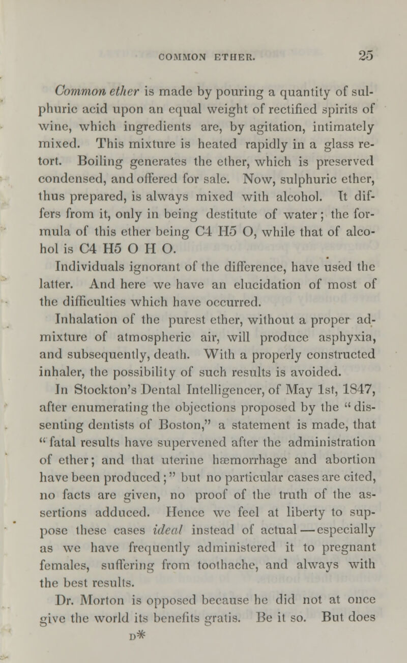 Common ether is made by pouring a quantity of sul- phuric acid upon an equal weight of rectified spirits of wine, which ingredients are, by agitation, intimately mixed. This mixture is heated rapidly in a glass re- tort. Boiling generates the ether, which is preserved condensed, and offered for sale. Now, sulphuric ether, thus prepared, is always mixed with alcohol. It dif- fers from it, only in being destitute of water; the for- mula of this ether being C4 H5 O, while that of alco- hol is C4 H5 O H O. Individuals ignorant of the difference, have used the latter. And here we have an elucidation of most of the difficulties which have occurred. Inhalation of the purest ether, without a proper ad- mixture of atmospheric air, will produce asphyxia, and subsequently, death. With a properly constructed inhaler, the possibility of such results is avoided. In Stockton's Dental Intelligencer, of May 1st, 1S47, after enumerating the objections proposed by the  dis- senting dentists of Boston, a statement is made, that fatal results have supervened after the administration of ether; and that uterine haemorrhage and abortion have been produced ; but no particular cases are cited, no facts are given, no proof of the truth of the as- sertions adduced. Hence we feel at liberty to sup- pose these cases ideal instead of actual—especially as we have frequently administered it to pregnant females, suffering from toothache, and always with the best results. Dr. Morton is opposed because he did not at once give the world its benefits gratis. Be it so. But does