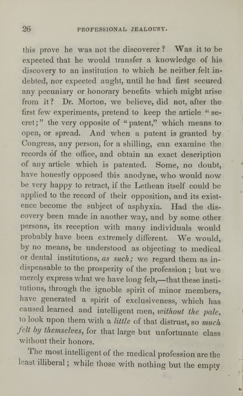 this prove he was not the discoverer? Was it to be expected that he would transfer a knowledge of his discovery to an institution to which he neither felt in- debted, nor expected aught, until he had first secured any pecuniary or honorary benefits which might arise from it? Dr. Morton, we believe, did not, after the first few experiments, pretend to keep the article  se- cret ; the very opposite of  patent, which means to open, or spread. And when a patent is granted by Congress, any person, for a shilling, can examine the records of the office, and obtain an exact description of any article which is patented. Some, no doubt, have honestly opposed this anodyne, who would now be very happy to retract, if the Lethean itself could be applied to the record of their opposition, and its exist- ence become the subject of asphyxia. Had the dis- covery been made in another way, and by some other persons, its reception with many individuals would probably have been extremely different. We would, by no means, be understood as objecting to medical or dental institutions, as such; we regard them as in- dispensable to the prosperity of the profession ; but we merely express what we have long felt,—that these insti- tutions, through the ignoble spirit of minor members, have generated a spirit of exclusiveness, which has caused learned and intelligent men, without the pale, to look upon them with a little of that distrust, so much felt by themselves, for that large but unfortunate class without their honors. The most intelligent of the medical profession are the least illiberal; while those with nothing but the empty