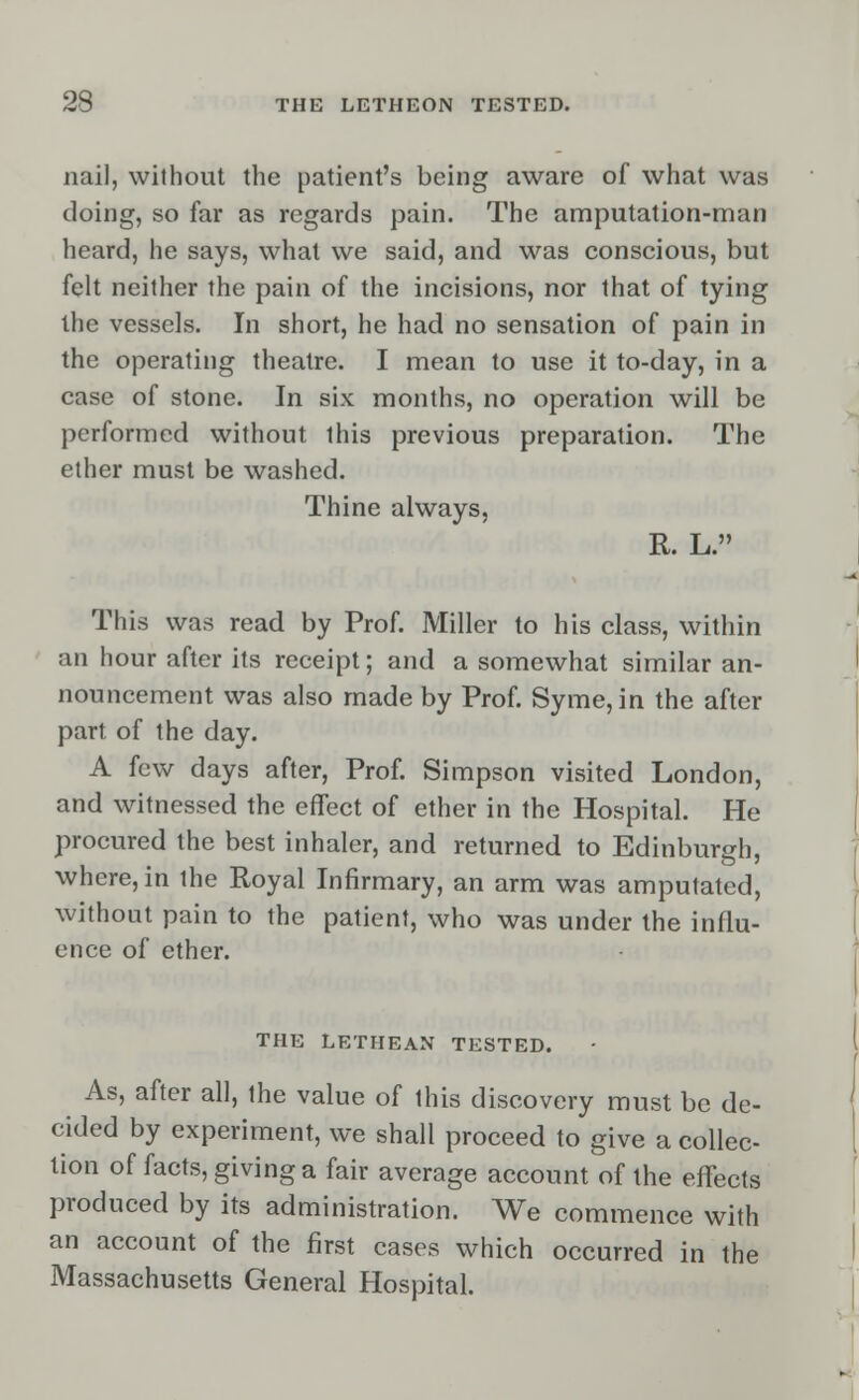 nail, without the patient's being aware of what was doing, so far as regards pain. The amputation-man heard, he says, what we said, and was conscious, but felt neither the pain of the incisions, nor that of tying the vessels. In short, he had no sensation of pain in the operating theatre. I mean to use it to-day, in a case of stone. In six months, no operation will be performed without this previous preparation. The ether must be washed. Thine always, R. L. This was read by Prof. Miller to his class, within an hour after its receipt; and a somewhat similar an- nouncement was also made by Prof. Syme,in the after part of the day. A few days after, Prof. Simpson visited London, and witnessed the effect of ether in the Hospital. He procured the best inhaler, and returned to Edinburgh, where, in ihe Royal Infirmary, an arm was amputated, without pain to the patient, who was under the influ- ence of ether. THE LETHEAN TESTED. As, after all, the value of this discovery must be de- cided by experiment, we shall proceed to give a collec- tion of facts, giving a fair average account of the effects produced by its administration. We commence with an account of the first cases which occurred in the Massachusetts General Hospital.
