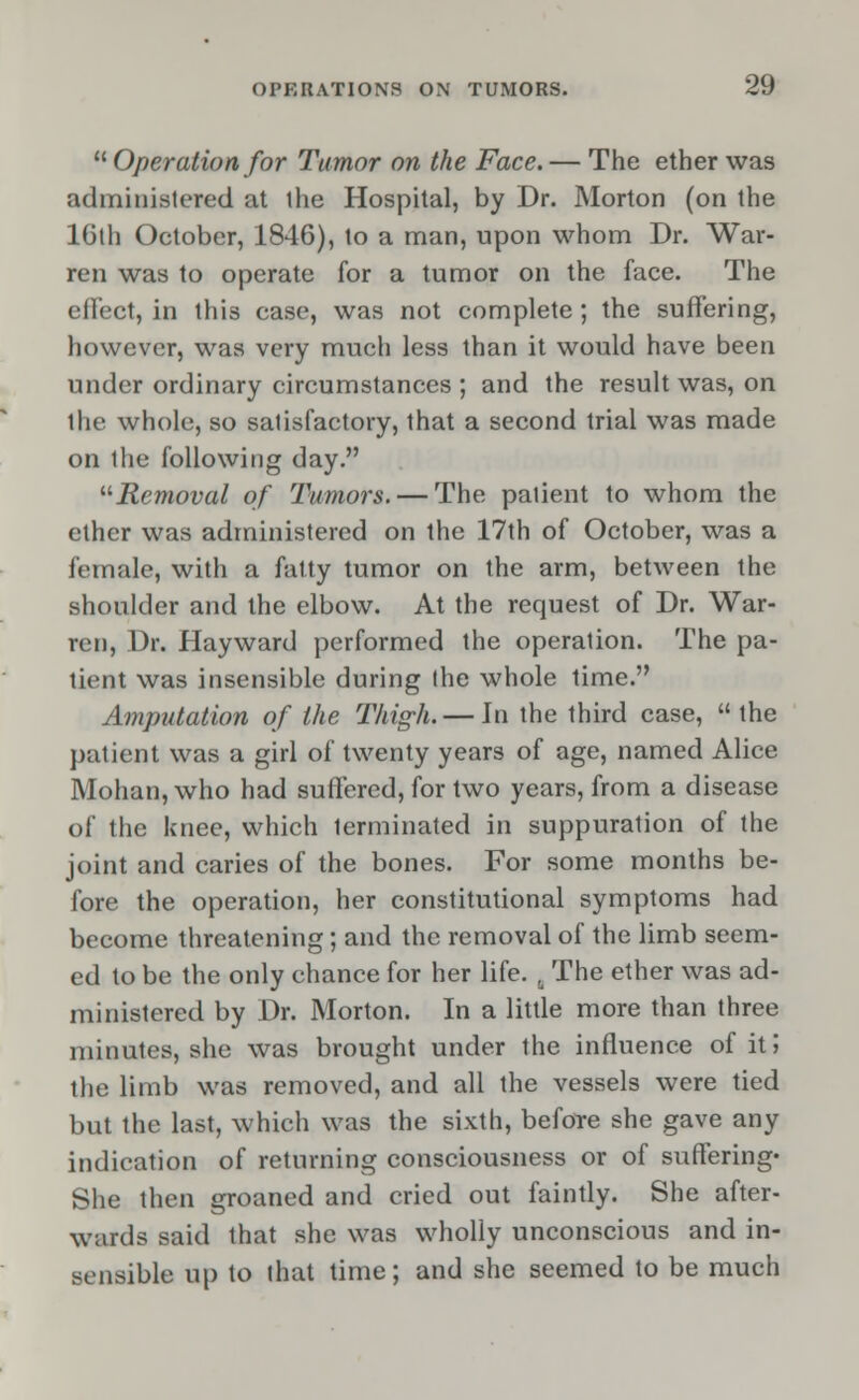  Operation for Tumor on the Face. — The ether was administered at the Hospital, by Dr. Morton (on the 16th October, 1846), to a man, upon whom Dr. War- ren was to operate for a tumor on the face. The effect, in this case, was not complete; the suffering, however, was very much less than it would have been under ordinary circumstances ; and the result was, on the whole, so satisfactory, that a second trial was made on the following day. Removal of Tumors. — The patient to whom the ether was administered on the 17th of October, was a female, with a fatty tumor on the arm, between the shoulder and the elbow. At the request of Dr. War- ren, Dr. Hayward performed the operation. The pa- tient was insensible during the whole time. Amputation of the Thigh. — In the third case,  the patient was a girl of twenty years of age, named Alice Mohan, who had suffered, for two years, from a disease of the knee, which terminated in suppuration of the joint and caries of the bones. For some months be- fore the operation, her constitutional symptoms had become threatening; and the removal of the limb seem- ed to be the only chance for her life. , The ether was ad- ministered by Dr. Morton. In a little more than three minutes, she was brought under the influence of it I the limb was removed, and all the vessels were tied but the last, which was the sixth, before she gave any indication of returning consciousness or of suffering* She then groaned and cried out faintly. She after- wards said that she was wholly unconscious and in- sensible up to that time; and she seemed to be much